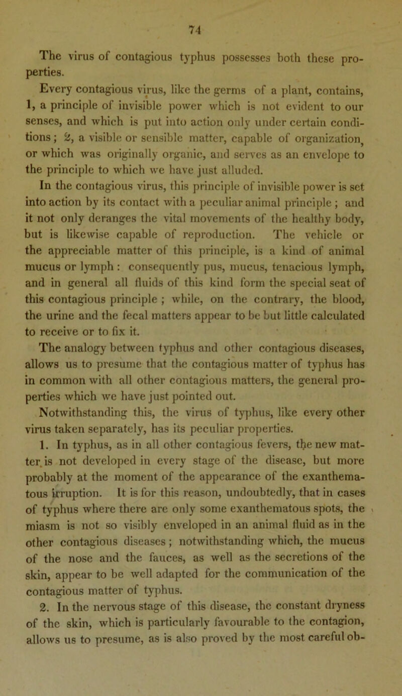 The virus of contagious typhus possesses both these pro- perties. Every contagious virus, like the germs of a plant, contains, 1, a principle of invisible power which is not evident to our senses, and which is put into action only under certain condi- tions; 2, a visible or sensible matter, capable of Organization, or which was originally organic, and serves as an envelope to the principle to which we have just alluded. In the contagious virus, this principle of invisible power is set into action by its contact with a peculiar animal principle ; and it not only deranges the vital movements of the healthy body, but is likewise capable of reproduction. The vehicle or the appreciable matter of this principle, is a kind of animal mucus or lymph : consequently pus, mucus, tenacious lymph, and in general all fluids of this kind form the special seat of this contagious principle ; while, on the contrary, the blood, the urine and the fecal matters appear to be but little calculated to receive or to fix it. The analogy between typhus and other contagious diseases, allows us to presume that the contagious matter of typhus has in common with all other contagious matters, the general pro- perties which we have just pointed out. Notwithstanding this, the virus of typhus, like every other virus taken separately, has its peculiar properties. 1. In typhus, as in all other contagious fevers, the new mat- ter is not developed in every stage of the disease, but more probably at the moment of the appearance of the exanthema- tous irruption. It is for this reason, undoubtedly, that in cases of typhus where there are only some exanthematous spots, the miasm is not so visibly enveloped in an animal fluid as in the other contagious diseases; notwithstanding which, the mucus of the nose and the fauces, as well as the secretions of the skin, appear to be well adapted for the communication of the contagious matter of typhus. 2. In the nervous stage of this disease, the constant dryness of the skin, which is particularly favourable to the contagion, allows us to presume, as is also proved by the most careful ob-