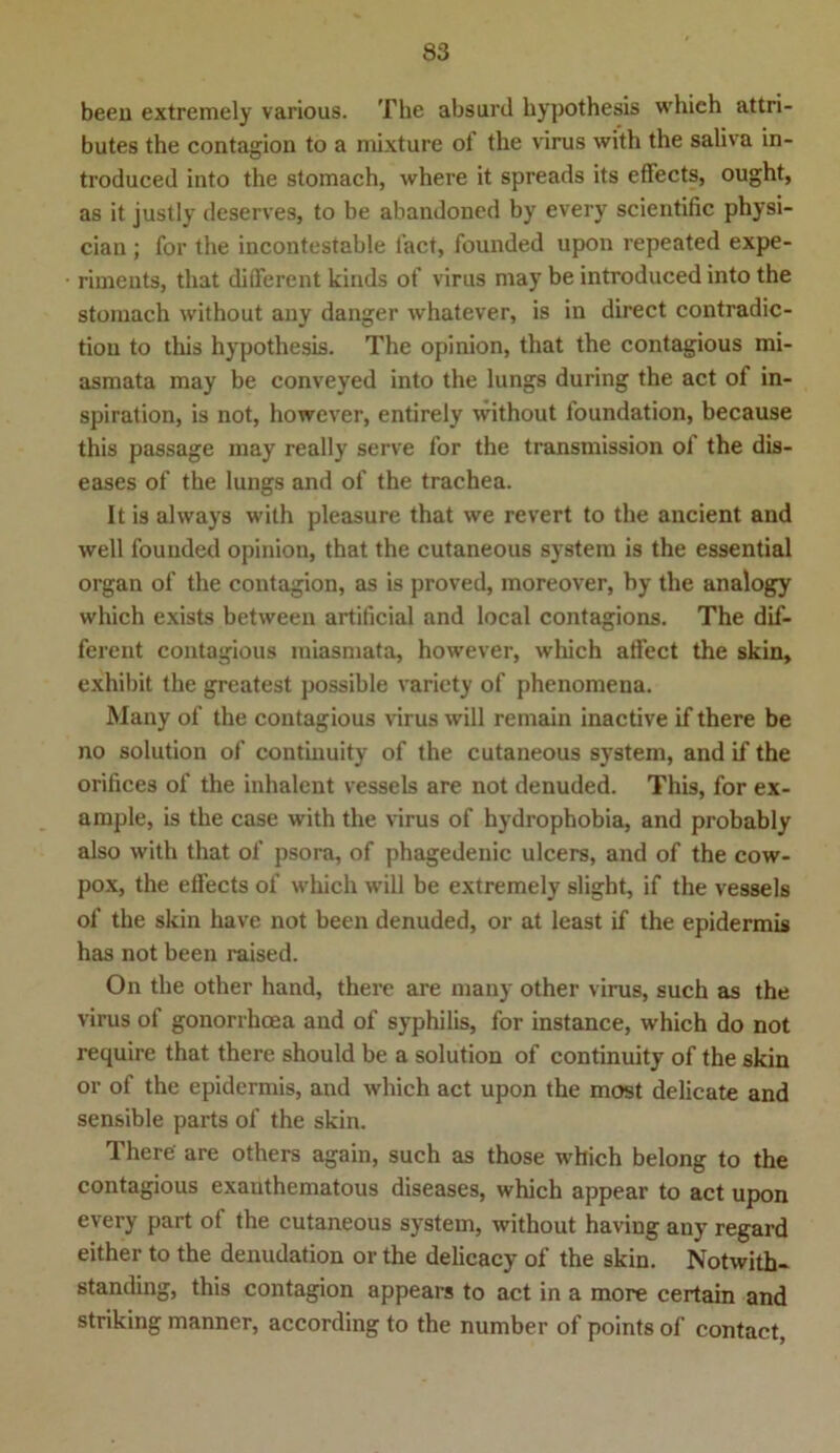beeil extremely various. The absurd hypothesis whieh attri- butes the contagion to a mixture of the virus with the saliva in- troduced into the stomach, where it spreads its effects, ought, as it justly deserves, to be abandoned by every scientific physi- cian; for the incontestable fact, founded upon repeated expe- riments, that different kinds of virus may be introduced into the stomach without any danger whatever, is in direct contradic- tiou to this hypothesis. The opinion, tliat the contagious mi- asmata may be conveyed into the lungs during the act of in- spiration, is not, however, entirely without foundation, because this passage may really serve for the transmission of the dis- eases of the lungs and of the trachea. It is always with pleasure that we revert to the ancient and well founded opinion, that the cutaneous system is the essential organ of the contagion, as is proved, moreover, by the analogy which exists between artificial and local contagions. The dif- ferent contagious miasmata, however, wliich affect the skin, exhibit the greatest possible variety of phenomena. Many of the contagious virus will remain inactive if there be no solution of continuity of the cutaneous System, and if the orifices of the inhalent vessels are not denuded. This, for ex- ample, is the case with the virus of hydrophobia, and probably also with that of psora, of phagedenic ulcers, and of the cow- pox, the effects of which will be extremely slight, if the vessels of the skin have not been denuded, or at least if the epidermis has not been raised. On the other hand, there are many other virus, such as the virus of gonorrhoea and of syphilis, for instance, which do not require that there should be a solution of continuity of the skin or of the epidermis, and which act upon the most delicate and sensible parts of the skin. There' are others again, such as those which belong to the contagious exauthematous diseases, which appear to act upon every part of the cutaneous system, without having any regard either to the denudation or the delicacy of the skin. Notwith- standing, this contagion appears to act in a more certain and striking manner, according to the number of points of contact,