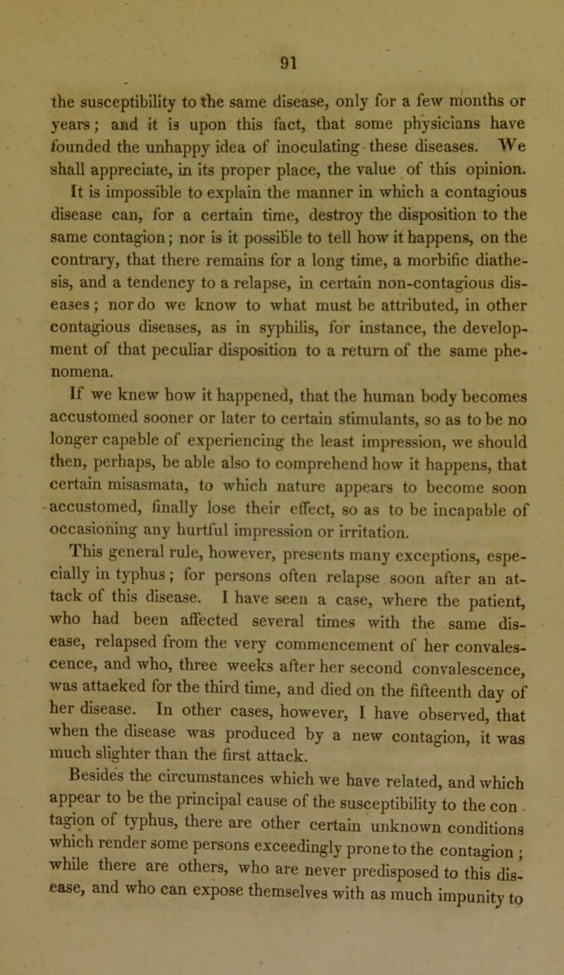 the susceptibility to the same disease, only for a few months or years; and it is upon this fact, tliat some physicians have founded the unhappy idea of inoculating these diseases. We shall appreciate, in its proper place, the value of this opinion. It is impossible to explain the raanner in which a contagious disease can, for a certain time, destroy the disposition to the same contagion; nor is it possiBle to teil how it happens, on the contrary, that there remains for a long time, a morbific diathe- sis, and a tendency to a relapse, in certain non-contagious dis- eases ; nor do we know to what must be attributed, in other contagious diseases, as in Syphilis, for instance, the develop- ment of that peculiar disposition to a return of the same phe- nomena. If we knew how it happened, that the human body becomes accustomed sooner or later to certain stimulants, so as to be no longer capable of experiencing the least impression, we should then, perhaps, be able also to comprehend how it happens, that certain misasmata, to which nature appears to become soon accustomed, finally lose their effect, so as to be incapable of occasioning any hurtful impression or irritation. This general rule, however, presents many exceptions, espe- cially in typhus; for persons often relapse soon after an at- tack ot this disease. I have seen a case, where the patient, who had been affected several times with the same dis- ease, relapsed from the very commencement of her convales- cence, and who, three weeks after her second convalescence, was attaeked for the third time, and died on the fifteenth day of her disease. In other cases, however, I have observed, that when the disease was produced by a new contagion, it was much slighter than the first attack. Besides the circumstances which we have related, and which appear to be the principal cause of the susceptibility to the con tagion of typhus, there are other certain unknown conditions which render some persons exceedingly proneto the contagion ; while there are others, who are never predisposed to this dis- ease, and who can expose themselves with as much impunity to