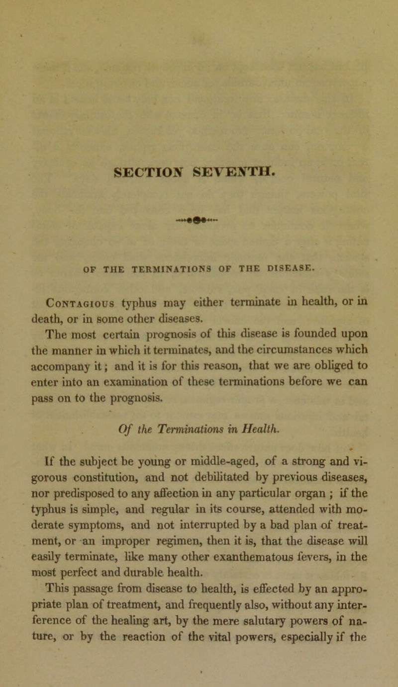 SECTIOJV SEVENTH. OF THE TERMINATIONS OF THE DISEASE. Contagious typhus may either terminate in health, or in death, or in some other diseases. The most certain prognosis of this disease is founded upon the manner in which it terminates, and the circumstances which accompany it; and it is for this reason, that we are obliged to enter into an examination of these terminations before we can pass on to the prognosis. Of the Terminations in Health. If the subject be young or middle-aged, of a strong and vi- gorous Constitution, and not debilitated by previous diseases, nor predisposed to any affection in any particular organ ; if the typhus is simple, and regulär in its course, attended with mo- derate Symptoms, and not interrupted by a bad plan of treat- ment, or an improper regimen, then it is, that the disease will easily terminate, like many other exanthematous fevers, in the most perfect and durable health. This passage ffom disease to health, is eflfected by an appro- priate plan of treatment, and frequently also, without any inter- ference of the healing art, by the mere salutary powers of na- ture, or by the reaction of the vital powers, especially if the