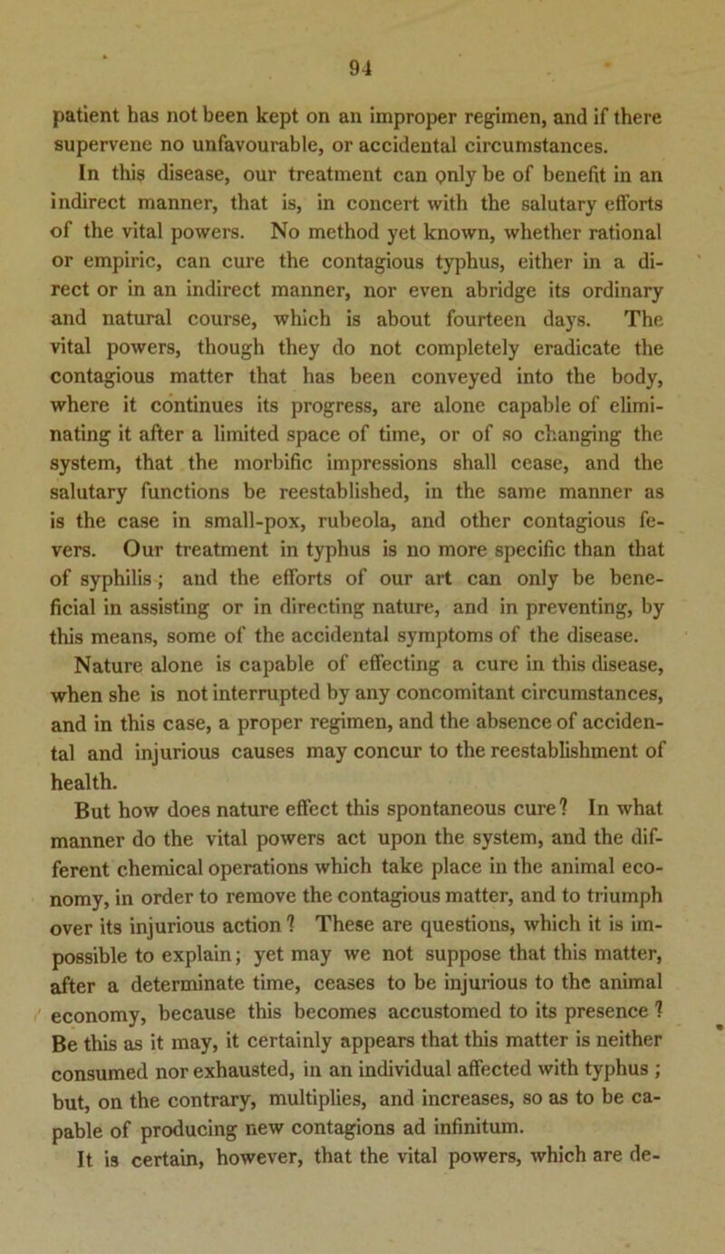 patient has not been kept on an improper regimen, and if there supervene no unfavourable, or accidental circumstances. In this disease, our treatment can <?nly be of benefit in an indirect manner, that is, in concert with the salutary efforts of the vital powers. No method yet known, whether rational or empiric, can eure the contagious typhus, either in a di- rect or in an indirect manner, nor even abridge its ordinary and natural course, which is about fourteen days. The vital powers, though they do not completely eradicate the contagious matter that has been conveyed into the body, where it continues its progress, are alone capable of elimi- nating it after a limited space of time, or of so changing the System, that the morbific impressions shall cease, and the salutary functions be reestablished, in the same manner as is the case in small-pox, rubeola, and other contagious fe- vers. Our treatment in typhus is no more specific than that of Syphilis; and the efforts of our art can only be bene- ficial in assisting or in directing nature, and in preventing, by this means, some of the accidental Symptoms of the disease. Nature alone is capable of effecting a eure in this disease, when she is not interrupted by any concomitant circumstances, and in this case, a proper regimen, and the absence of acciden- tal and injurious causes may concur to the reestablishment of health. But how does nature eflfect this spontaneous eure? In what manner do the vital powers act upon the System, and the dif- ferent chemical operations which take place in the animal eco- nomy, in order to remove the contagious matter, and to triumph over its injurious action ? These are questions, which it is im- possible to explain; yet may we not suppose that this matter, after a determinate time, ceases to be injurious to the animal economy, because this becomes accustomed to its presence ? Be this as it may, it certainly appears that this matter is neither consumed nor exhausted, in an individual affected with typhus ; but, on the contrary, multiplies, and increases, so as to be ca- pable of producing new contagions ad infinitum. It is certain, however, that the vital powers, which are de-