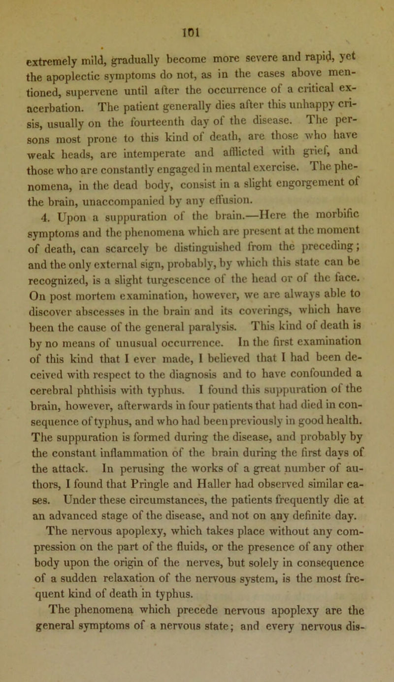 extremely mild, gradually become more severe and rapid, yct the apoplectic Symptoms do not, as in the cases above men- tioned, supervene until after the occurrence of a critical ex- acerbation. The patient generally dies after this unhappy cri- sis, usually on the fourteenth day of the disease. The per- sons most prone to this kind ol death, are thosc who ha\ e weak heads, are intemperate and afflicted with griei, and those who are constantly engaged in mental exercise. I he phe- nomena, in the dead body, consist in a slight engorgement ol the brain, unaccompanied by any effusion. 4. Upon a suppuration of the brain.—Here the morbific symptorns and the phenomena which are present at the moment of death, can scarcely be distinguished from the preceding; and the only external sign, probably, by which this state can be recognized, is a slight turgescence ot the head or of the lace. On post mortem examination, howevcr, we are always able to discover abscesses in the brain and its coverings, which have been the cause of the general paralysis. This kind of death is by no means of unusual occurrence. In the first examination of this kind that I ever made, I believed that I had been de- ceived with respect to the diagnosis and to have confounded a cerebral phthisis with typhus. I found this suppuration of the brain, however, afterwards in four patients that had died in con- sequenee of typhus, and who had beenpreviously in good health. The suppuration is formed during the disease, and probably by the constant inflammation of the brain during the first davs of the attack. In perusing the works of a great number of au- thors, I found that Pringle and Haller had observed similar ca- ses. Under these circumstances, the patients frequently die at an advanced stage of the disease, and not on any definite day. The nervous apoplexy, which takes place without any com- pression on the part of the fluids, or the presence of any other body upon the origin of the nerves, but solely in consequence of a sudden relaxation of the nervous System, is the most fre- quent kind of death in typhus. The phenomena which precede nervous apoplexy are the general Symptoms of a nervous state; and cvery nervous dis-