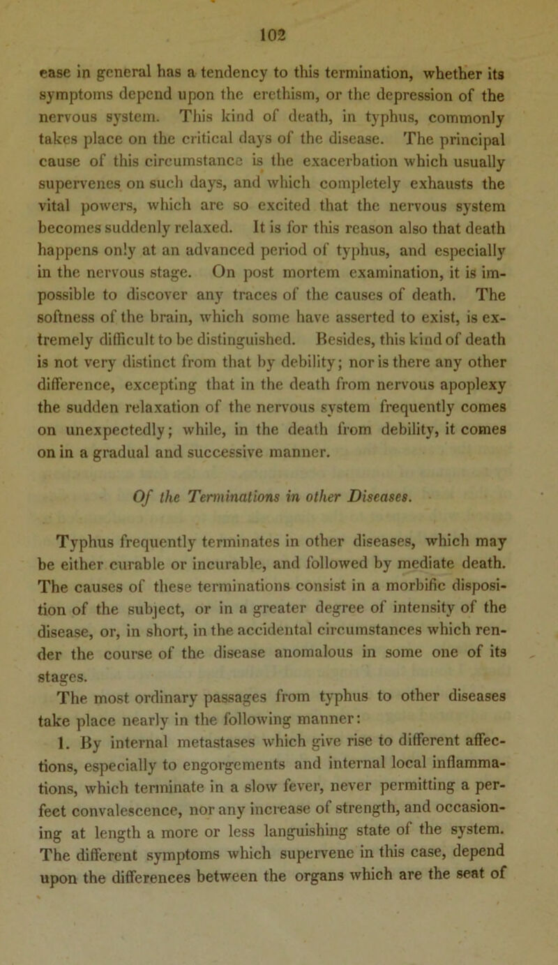 case in general has a tendency to this termination, whether its Symptoms depend upon the erethism, or the depression of the nervous System. This kind of death, in typhus, commonly takes place on the critical days of the disease. The principal cause of this circumstance is the exacerbation which usually supervenes on such days, and which completely exhausts the vital powers, which are so excited that the nervous System becomes suddenly relaxed. It is for this reason also that death happens on!y at an advanced period of typhus, and especially in the nervous stage. On post mortem examination, it is im- possible to discover any traces of the causes of death. The softness of the brain, which some have asserted to exist, is ex- tremely difficult to be distinguished. Besides, this kind of death is not very distinct from that by debility; noristhere any other difference, excepting that in the death from nervous apoplexy the sudden relaxation of the nervous System frequently comes on unexpectedly; while, in the death from debility, it comes on in a gradual and successive manner. Of the Terminations in other Diseases. Typhus frequently terminates in other diseases, which may be either curable or incurable, and followed by mediate death. The causes of these terminations consist in a morbific disposi- tion of the subject, or in a greater degree of intensity of the disease, or, in short, in the accidental circumstances which ren- der the course of the disease anomalous in some one of its stages. The most ordinary passages from typhus to other diseases take place nearly in the following manner: 1. By internal metastases which give rise to different affec- tions, especially to engorgements and internal local inflamma- tions, which terminate in a slow fever, never permitting a per- fect convalescence, nor any increase of strength, and occasion- ing at length a more or less languishing state of the System. The different Symptoms which supervene in this case, depend upon the differenees between the organs which are the seat of