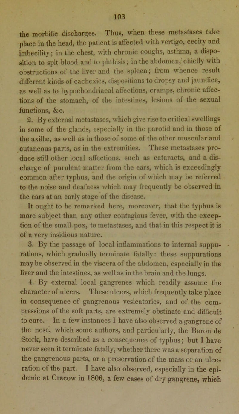 the morbific discharges. Thus, when these metastases take place in the head, the patient is aflected with vertigo, cecity and imbecility; in the ehest, with chronic coughs, asthma, a dispo- sition to spit blood and to phthisis; in the abdomen,'chiefly with obstructions of the liver and the spieen; frora whence result different kinds of cachexies, dispositions to dropsy and jaundice, as well as to hypochondriacal afl'ections, cranips, chronic affec- tions of the stomach, of the intestines, lesions of the sexual functions, &c. 2. By external metastases, which give risc to critical swellings in some of the glands, especially in the parotid and in those of the axillae, as well as in those of some of the other muscular and cutaneous parts, as in the extremities. These metastases pro- duce still other local affections, such as cataracts, and a dis- charge of purulent matter from the ears, which is exceedingly common after typhus, and the origin of which niay be referred to the noise and deafness which may frequently be observed in the ears at an early stage of the disease. It ought to be remarked here, morcover, that the typhus is more subject than any other contagious fever, with the excep- tion of the small-pox, to metastases, and that in this respect it is of a very insidious nature. 3. By the passage of local inflammations to internal suppu- rations, which gradually terminate fatally: these suppurations may be observed in the viscera of the abdomen, especially in the liver and the intestines, as well as in the brain and the lungs. 4. By external local gangrenes which readily assuine the character of ulcers. These ulcers, which frequently take place in consequence of gangrenous vesicatories, and of the com- pressions of the soft parts, are extremely obstinate and difficult to eure. In a few instances I have also observed a gangrene of the nose, which some authors, and particularly, the Baron de Stork, have described as a consequence of typhus; but I have never seen it terminate fatally, whether there was a Separation of the gangrenous parts, or a preservation of the mass or an ulce- ration of the part. I have also observed, especially in the epi- demic at Cracow in 1806, a few cases of dry gangrene, which