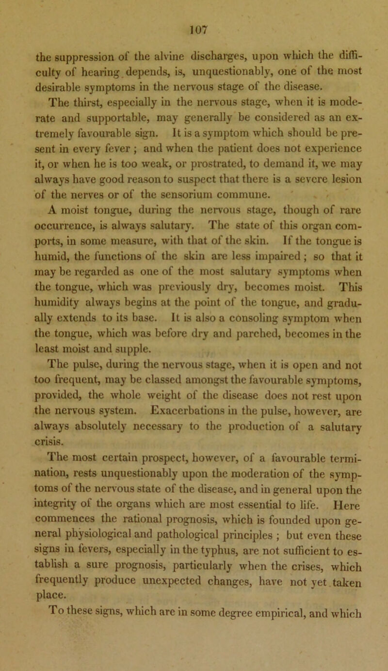 the sappression of the alvine discharges, upon which the difli- culty of hearing depeuds, is, unquestionably, one of the most desirable Symptoms in the nervous stage of the disease. The thirst, especially in the nervous stage, when it is mode- rate and supportable, may generally be considered as an ex- tremely favourable sign. 1t is a Symptom which should be pre- sent in every fever ; and when the patient does not experience it, or when he is too weak, or prostrated, to demand it, we may always have good reason to suspect that there is a severe lesion of the nerves or of the sensorium commune. A moist tongue, during the nervous stage, though of rare occurrence, is always salutary. The state of this organ com- ports, in some measure, with that of the skin. If the tongue is humid, the functions of the skin are less impaired; so that it may be regarded as one of the most salutary Symptoms when the tongue, which was previously dry, becomes moist. This humidity always begins at the point of the tongue, and gradu- ally extends to its base. It is also a consoling Symptom when the tongue, which was before dry and parched, becomes in the least moist and supple. The pulse, during the nervous stage, when it is open and not too frequent, may be elassed amongst the favourable Symptoms, provided, the whole weight of the disease does not rest upon the nervous System. Exacerbations in the pulse, however, are always absolutely necessary to the production of a salutary crisis. The most certain prospect, however, of a favourable termi- nation, rests unquestionably upon the moderation of the Symp- toms of the nervous state of the disease, and in general upon the integrity of the organs which are most essential to life. Here commences the rational prognosis, which is founded upon ge- neral physiological and pathological principles ; but even these signs in tevers, especially in the typhus, are not sutficient to es- tablish a sure prognosis, particularly when the crises, which frequently produce unexpected changes, have not yet taken place. To these signs, which are in some degree empirical, and which