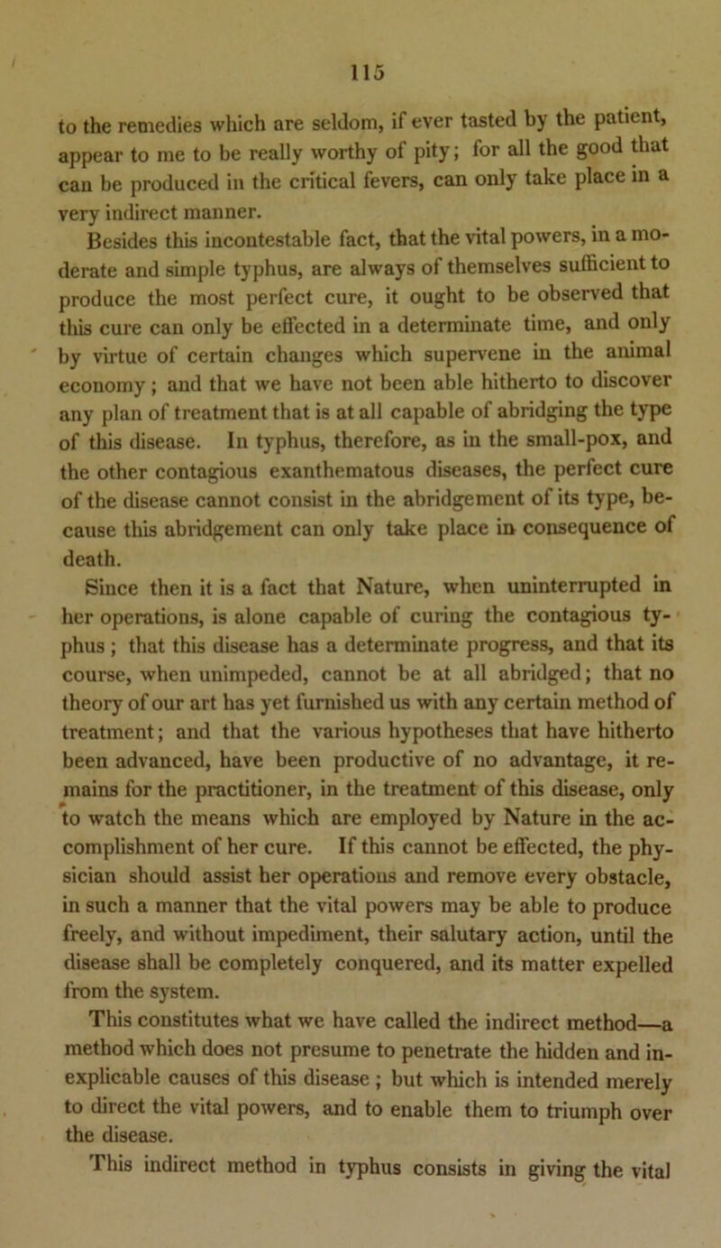 to the remedies which are seldom, if ever tasted by the patient, appear to me to be really worthy of pity; for all the good that can be produced in the critical fevers, can only take place in a very indirect manner. Besides this incontestable fact, that the vital powers, in a mo- derate and simple typhus, are always of themselves sufficient to produce the most perfect eure, it ought to be observed that this eure can only be effected in a determinate time, and only by virtue of certain changes which supervene in the animal economy ; and that we have not been able hitherto to discover any plan of treatment that is at all capable of abridging the type of this disease. In typhus, therefore, as in the small-pox, and the other contagious exanthematous diseases, the perfect eure of the disease cannot consist in the abridgement of its type, be- cause this abridgement can only take place in consequence of death. Since then it is a fact that Nature, when uninterrupted in her operations, is alone capable of curing the contagious ty- phus ; that this disease has a determinate progress, and that its course, when unimpeded, cannot be at all abridged; that no theory of our art has yet furnished us with any certain method of treatment; and that the various hypotheses that have hitherto been advanced, have been productive of no advantage, it re- mains for the practitioner, in the treatment of this disease, only to watch the means which are employed by Nature in the ac- complishment of her eure. If this cannot be effected, the phy- sician should assist her operations and remove every obstacle, in such a manner that the vital powers may be able to produce freely, and without impediment, their salutary action, until the disease shall be completely conquered, and its matter expelled from the System. This constitutes what we have called the indirect method—a method which does not presume to penetrate the hidden and in- explicable causes of this disease ; but which is intended merely to direct the vital powers, and to enable them to triumph over the disease. This indirect method in typhus consists in giving the vital