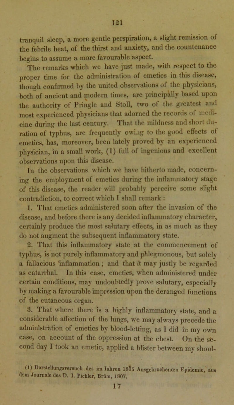 tranquil slecp, a more gentle perspiration, a sliglit remission ol the febrile heat, of the thirst and anxiety, and the countenance begins to assurae a more favourable aspect. The remarks which we have just made, with respcct to the proper time for the admimstration of emetics in tbis disease, though confirmcd by the united observations of the physicians, both of ancient and modern times, are principally based upon the authority of Pringle and Stoll, two of the greatest and most experienced physicians that adorned the records of medi- cine during the last Century. That the mildness and short du- ration of typhus, are frequently owi.ig to the good effects ol emetics, has, moreover, been lately proved by an experienced physician, in a small work, (1) full of ingenious and excellent observations upon this disease. In the observations which we have hitherto made, concern- ing the employment of emetics during the inHanimatory stage of this disease, the reader will probably perceive some sliglit contradiction, to correct which I shall remark : 1. That emetics administered soon after the invasion of the disease, and before there is any decided inllammatory cliaracter, certainly produce the most salutary effects, in as much as they do not augment the subsequent inflammatory state. 2. That this inflammatory state at the commencement of typhus, is not purely inflammatory and phlegmonous, but solely a fallacious Inflammation ; and that it may justly be regarded as catarrhal. In this case, emetics, when administered under ccrtain conditions, may undoubtedly prove salutary, especially by making a favourable impression ujion the deranged functions of the cutaneous organ. 3. That where there is a highly inflammatory state, and a considerable affection of the lungs, we may always precede the administration of emetics by blood-letting, as I did in my own case, on account of the oppression at the ehest. On the ste- cond day I took an emetic, applied a blistcr between my shoul- (1) Darstellungsvcrsuch des im Iahren 18Ö5 Ausgebrochenccn Epidemie, aus dem Journale des D. I. Tichler, Brüm, 1807. 17