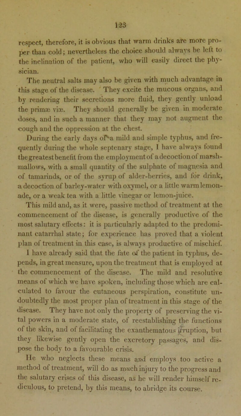 respect, therefore, it is obvious tliat warm drinks are more pro- per than cold; nevertheless the choice should alwavs be left to the inclination of the patient, wlio will easily direct the phy- sician. The neutral salts may also be given with much advantage in this stage of the disease. ’ They excite the mucous organs, and by rendering their secrctions more fluid, they gently unload the primae viae. They should generally be given in moderate doses, and in such a manner that they may not augraent the cough and the oppression at the ehest. Düring the early days ol'm mild and simple typhus, and fre- quently during the whole septenary stage, 1 have always found the greatest benefit from the employmcntof adecoctionof marsh- mallows, with a small quantity of the sulphate of magnesia and of tamarinds, or of the syrup of alder-berries, and for drink, a decoction of barley-water with oxymel, or a little warmlcmon- ade, or a weak tea with a little vinegar or lemon-juice. This mild and, as it were, passive method of treatment at the commencement of the disease, is generally productive of the most salutary eifects: it is particularly adapted to the predonii- nant catarrhal state; for experiencc has proved that a violent plan of treatment in this case, is always productive of mischief. I have already said that the late oi’ the patient in typhus, de- pends, in great measure, upon the treatment that is employed at the commencement of the disease. The mild and resolutive means of which we have spoken, including those which are cal- culated to favour the cutaneous perspiration, constitute un- doubtedly the most proper plan of treatment in this stage of the disease. They have not only the property of preserving the vi- tal powers in a moderate state, of reestablishing the functions of the skin, and of facilitating the exanthematous irruption, but they likewise gently open the excretory passages, and dis- pose the body to a favourable crisis. Ile who neglects these means and cmploys too active a method of treatment, will do as much injury to the progress and the salutary crises of this disease, as he will render himsclf re- diculous, to pretend, by this means, to abridge its course.