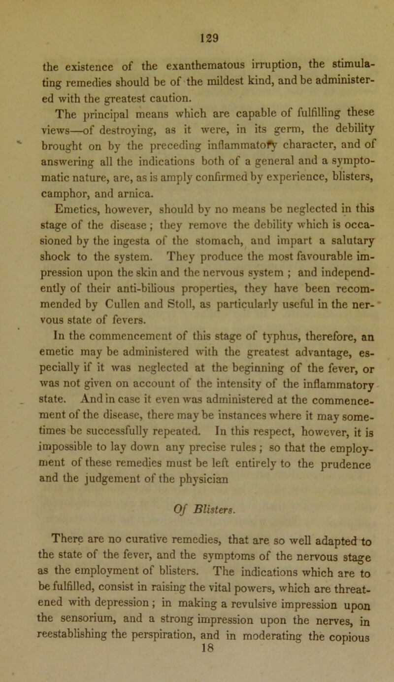 the existence of the exanthematous irruption, the stimula- ting remedies should be of the mildest kind, and be administer- ed with the greatest caution. The principal means which are capable of fulfilling these views—of destroying, as it were, in its germ, the debility brought on by the preceding inflammato^ character, and of answering all the indications both of a general and a sympto- matic nature, are, as is amply confirmed by experience, blisters, camphor, and arnica. Emetics, however, should by no means be neglected in this stage of the disease ; they remove the debility which is occa- sioned by the ingesta of the stomach, and impart a salutary shock to the System. They produce the most favourable im- pression upon the skin and the nervous svstem ; and independ- ently of their anti-bilious properties, they have been recom- mended by Cullen and Stoll, as particularly useful in the ner- vous state of fevers. In the commencemcnt of this stage of typhus, therefore, an emetic may be administered with the greatest advantage, es- pecially if it was neglected at the beginning of the fever, or was not given on account of the intensity of the inflammatory state. And in case it even was administered at the commence- ment of the disease, there may be instances where it may some- times be successfully repeated. In this respect, however, it is impossible to lay down any precise rules ; so that the employ- ment of these remedies must be left entirely to the prudence and the judgement of the physician Of Blisters. There are no curative remedies, that are so well adapted to the state of the fever, and the Symptoms of the nervous stage as the emplovment of blisters. The indications which are to be fulfilled, consist in raising the vital powers, which are threat- ened with depression ; in making a revulsive impression upon the sensorium, and a strong impression upon the nerves, in reestablishing the perspiration, and in moderating the copious