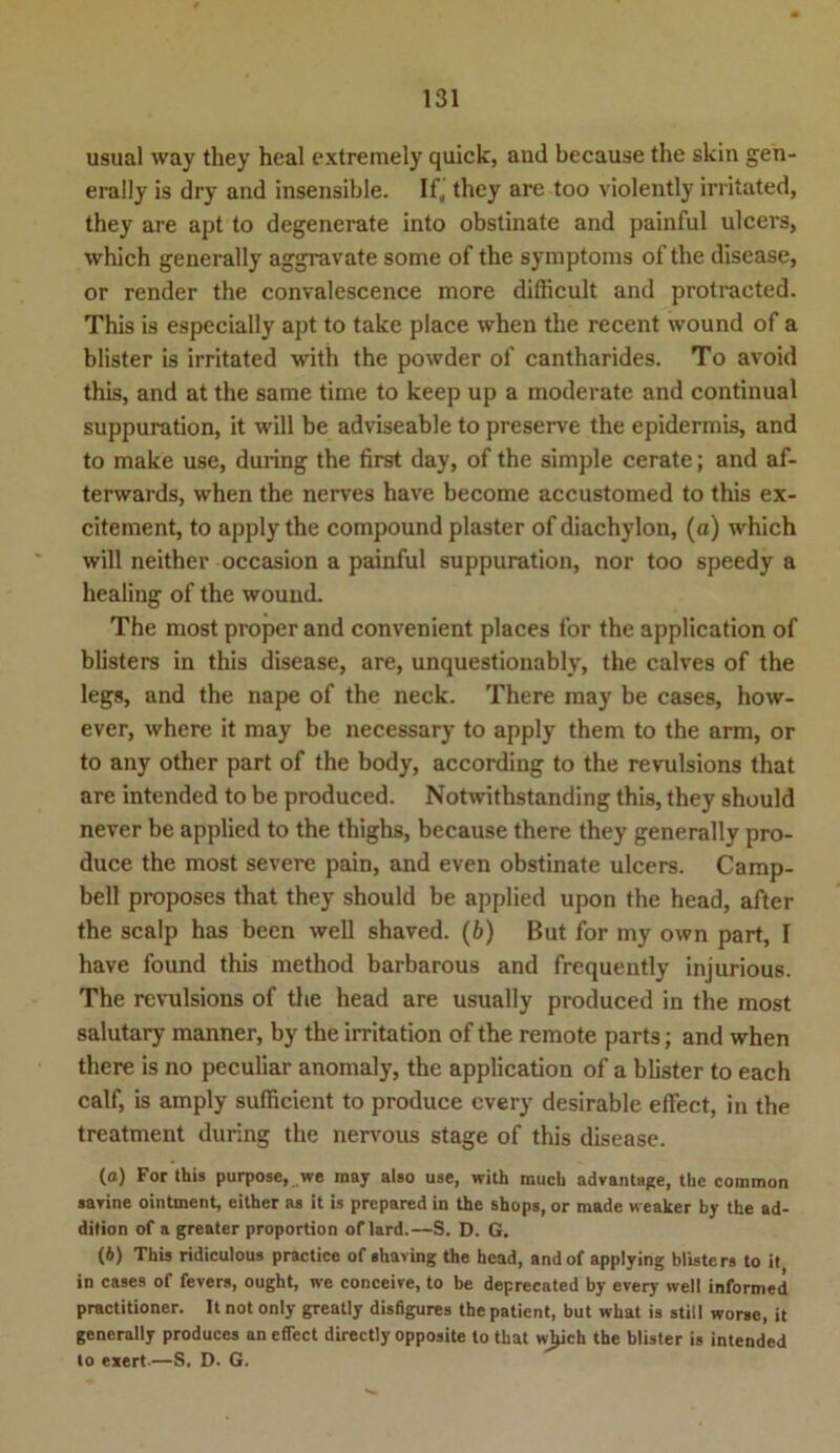 usual way they heal extremely quick, and because the skin gen- erally is dry and insensible. If, they are too violently irritated, they are apt to degenerate into obstinate and painful ulcers, which generally aggravate some of the Symptoms of the disease, or render the convalescence more diflicult and protracted. This is especially apt to take place when the recent wound of a blister is irritated with the powder of cantharides. To avoid this, and at the same time to keep up a moderate and continual suppuration, it will be adviseable to preserve the epidermis, and to make use, during the first day, of the simple cerate; and af- terwards, when the nerves have become accustomed to this ex- citement, to apply the compound plaster of diachylon, (a) which will neither occasion a painful suppuration, nor too speedy a healing of the wound. The most proper and convenient places for the application of blisters in this disease, are, unquestionably, the calves of the legs, and the nape of the neck. There may be cases, how- ever, where it may be necessary to apply them to the arm, or to any other part of the body, according to the revulsions that are intended to be produced. Notwithstanding this, they should never be applied to the thighs, because there they generally pro- duce the most severe pain, and even obstinate ulcers. Camp- bell proposes that they should be applied upon the head, after the scalp has been well shaved. (6) But for my own part, I have found this method barbarous and frequently injurious. The revulsions of the head are usually produced in the most salutary manner, by the irritation of the remote parts; and when there is no peculiar anomaly, the application of a blister to each calf, is amply sufficient to produce cvery desirable effect, in the treatment during the nervous stage of this disease. (o) For this purpose, we may also use, with mucb advantage, the common savine ointment, either as it is prepared in the shops, or made weaker by the ad- dition of a greater proportion of lard.—S. D. G. (6) This ridiculous practice of shaving the head, andof applying blisters to it in cases of fevers, ought, we conceive, to be deprecated by every well informed practitioner. It not only greatly disfigures the patient, but what is still worse, it generally produces an effect directly opposite to that wjjich the blister is intended to exert-—S. D. G.