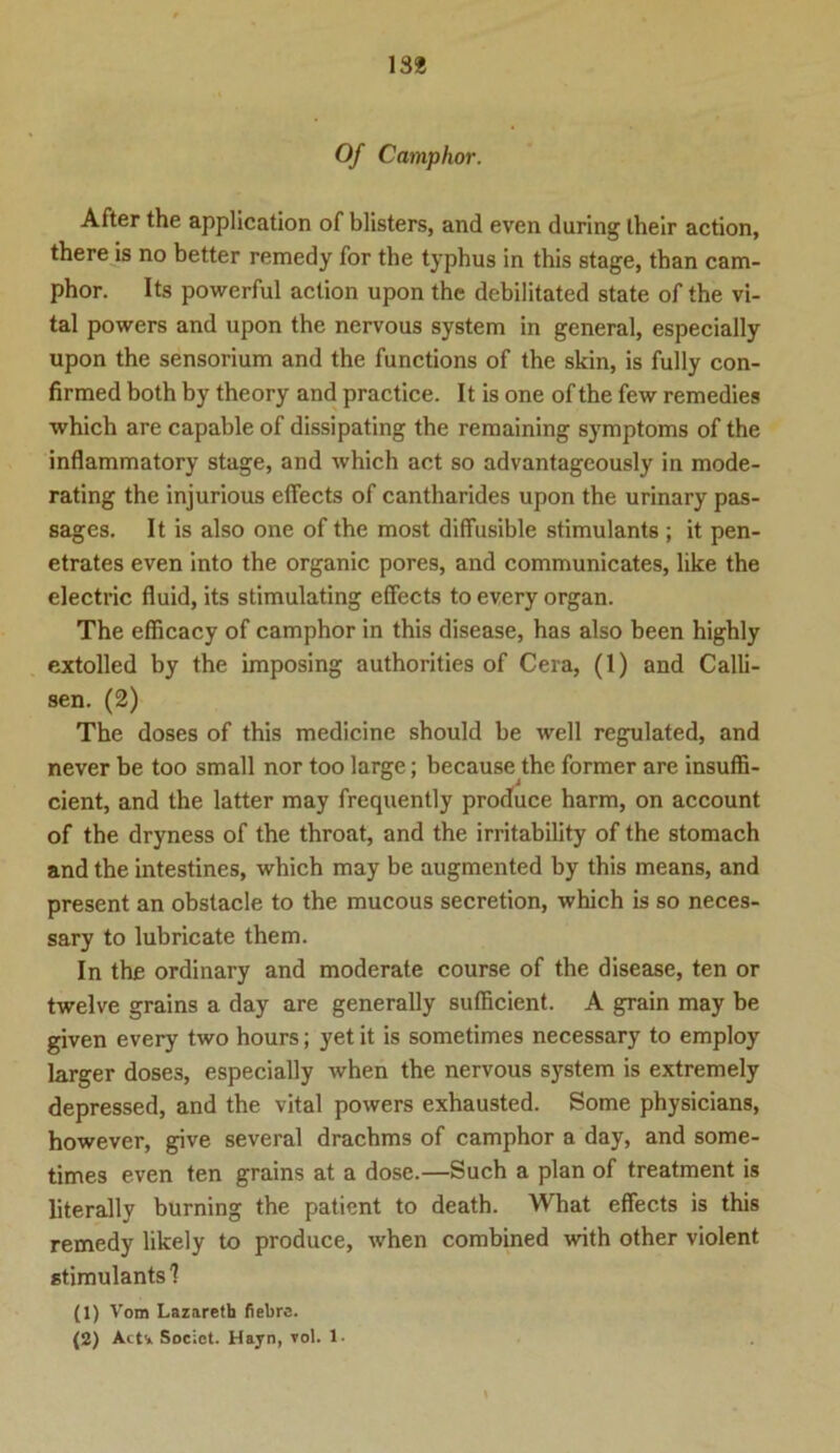 13* Of Camphor. After the application of blisters, and even during their action, there is no better remedy for the typhus in this stage, than cam- phor. Its powerful action upon the debilitated state of the vi- tal powers and upon the nervous System in general, especially upon the sensorium and the functions of the skin, is fully con- firmed both by theory and practice. It is one of the few remedies which are capable of dissipating the remaining Symptoms of the inflammatory stage, and which act so advantageously in mode- rating the injurious effects of cantharides upon the urinary pas- sages. It is also one of the most diffusible stimulants ; it pen- etrates even into the organic pores, and communicates, like the electric fluid, its stimulating effects to every organ. The efficacy of camphor in this disease, has also been highly extolled by the imposing authorities of Cera, (1) and Calli- sen. (2) The doses of this medicine should be well regulated, and never be too small nor too large; because the former are insuffi- cient, and the latter may frequently produce harm, on account of the dryness of the throat, and the irritability of the stomach and the intestines, which may be augmented by this means, and present an obstacle to the mucous secretion, which is so neces- sary to lubricate them. In the ordinary and moderate course of the disease, ten or twelve grains a day are generally sufficient. A grain may be given every two hours; yet it is sometimes necessary to employ larger doses, especially when the nervous System is extremely depressed, and the vital powers exhausted. Some physicians, however, give several drachms of camphor a day, and some- times even ten grains at a dose.—Such a plan of treatment is literally burning the paticnt to death. What effects is this remedy likely to produce, when combined with other violent stimulants'? (1) Vom Lazaretb fiebrs.