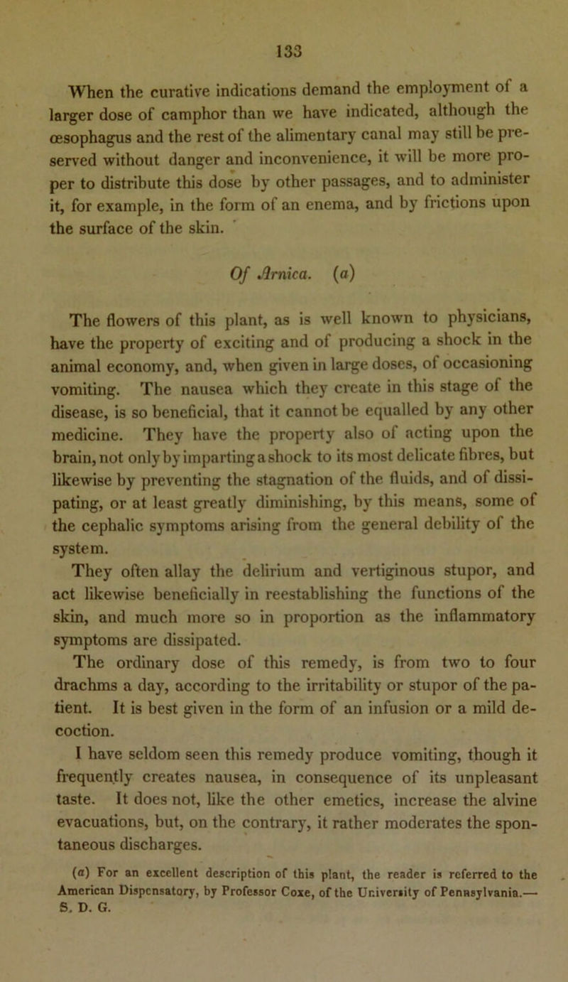 When the curative indications demand the employment oi a larger dose of camphor than we have indicated, although the cesophagus and the rest of the alimentary canal may still be pre- served without danger and inconvenience, it will be more pro- per to distribute this dose by other passages, and to administer it, for example, in the form of an enema, and by frictions upon the surface of the skin. Of Jlrnica. (a) The flowers of this plant, as is well known to physicians, have the property of exciting and of producing a shock in the animal economy, and, when given in large doscs, ot occasioning vomiting. The nausea which they create in this stage of the disease, is so beneficial, that it cannot be equalled by any other medicine. They have the property also of acting upon the brain, not onlybyimpartinga shock to its most delicate fibres, but likewise by preventing the Stagnation of the fluids, and of dissi- pating, or at least greatly diminishing, by this means, some of the cephalic Symptoms arising from the general debility of the System. They often allay the delirium and vertiginous stupor, and act likewise beneficially in reestablishing the functions of the skin, and much more so in proportion as the inflammatory Symptoms are dissipated. The ordinary dose of this remedy, is from two to four drachms a day, according to the irritability or stupor of the pa- tient. It is best given in the form of an infusion or a mild de- coction. I have seldom seen this remedy produce vomiting, though it frequently creates nausea, in consequence of its unpleasant taste. It does not, like the other emetics, increase the alvine evacuations, but, on the contrary, it rather moderates the spon- taneous discharges. (a) For an exccllent description of this plant, the reader is rcferred to the American Dispensatory, by Professor Coxe, of the Ur.iveriily of Pennsylvania.— S. D. G.