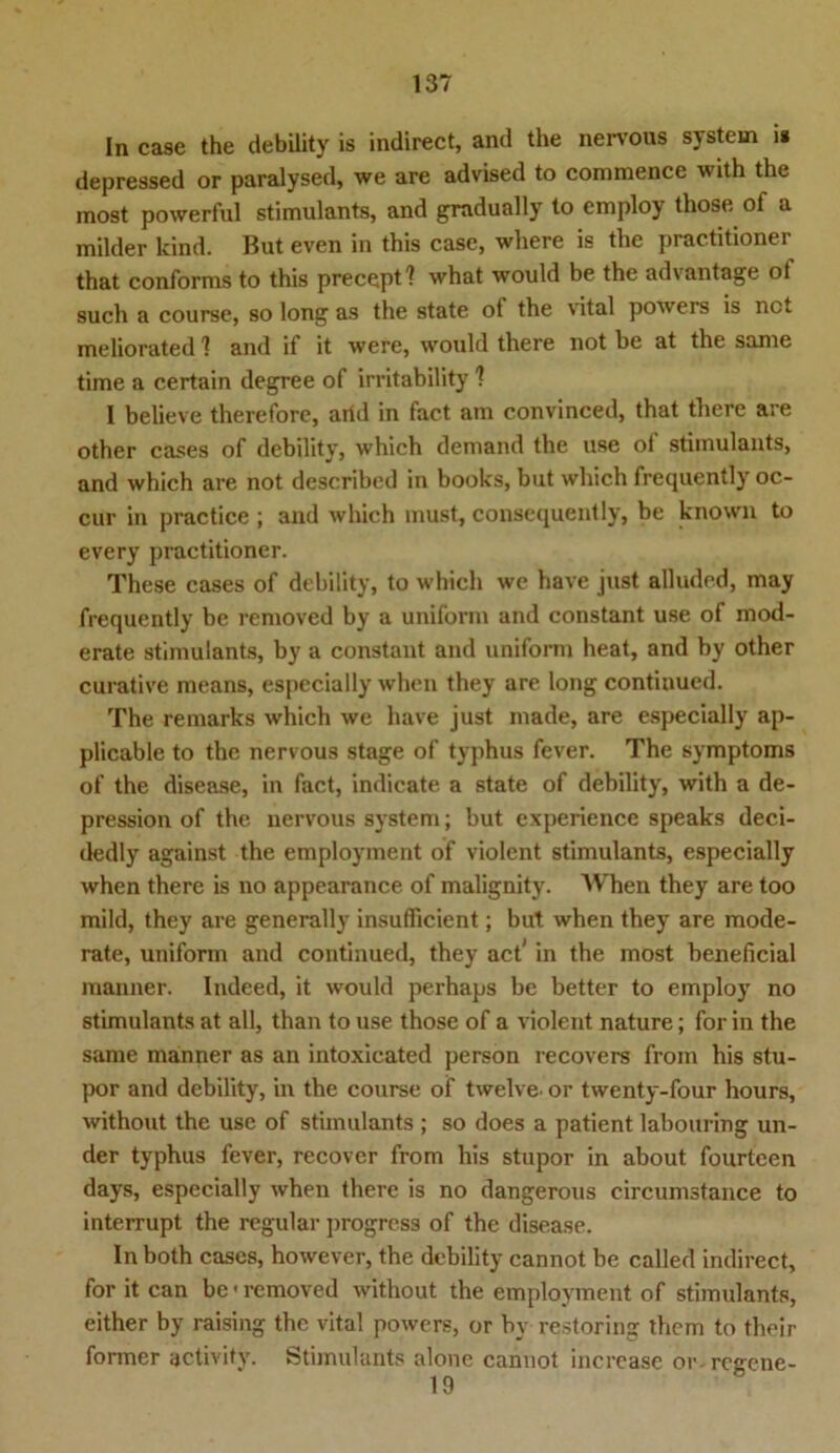 ln case the debility is indirect, and the nervous System is depressed or paralysed, we are advised to commence with the most powerful stimulants, and gradually to employ those of a milder kind. But even in this case, where is the practitioner that conforms to this preceptl what would be the advantage of such a course, so long as the state of the vital powers is net meliorated ? and if it were, would there not be at the same time a certain degree of irritability ? I believe therefore, arid in fact am convinced, that there are other cases of debility, which demand the use of stimulants, and which are not described in books, but which frequently oc- cur in practice ; and which must, consequently, be known to every practitioner. These cases of debility, to which wc have just alluded, may frequently be removed by a uniform and constant use of mod- erate stimulants, by a constant and uniform heat, and by other curative means, especially when they are long continued. The remarks which we have just made, are especially ap- plicable to the nervous stage of typhus fever. The Symptoms of the disease, in fact, indicate a state of debility, with a de- pression of the nervous System; but experience speaks deci- dedly against the employment of violent stimulants, especially when there is no appearance of malignity. When they are too mild, they are generally insuflicient; but when they are mode- rate, uniform and continued, they act‘ in the most beneficial manner. Indeed, it would perhaps be better to employ no stimulants at all, than to use those of a violent nature; for in the same manner as an intoxicated person recovers from his Stu- por and debility, in the course of twelve or twenty-four hours, without the use of stimulants ; so does a patient labouring un- der typhus fever, recover from his stupor in about fourtcen days, especially when there is no dangerous eircumstance to interrupt the regulär progress of the disease. Inboth cases, however, the debility cannot be called indirect, for it can be * removed without the employment of stimulants, either by raising the vital powere, or by restoring them to their former activity. Stimulants alone cannot increase or regene- 19