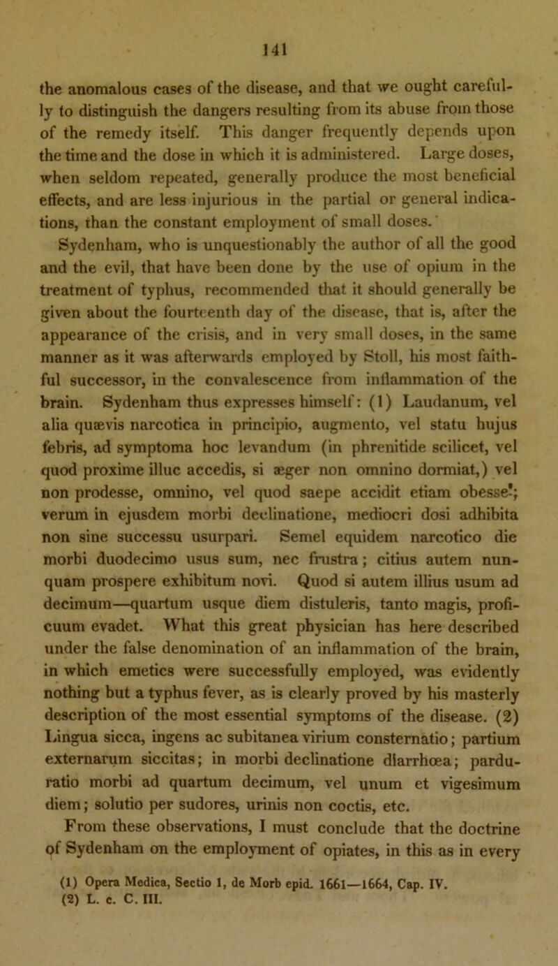 the anomalous cases of the disease, and that we ought carelul- ly to distinguish the dangers resulting from its abuse from those of the remedy itself. This danger frequently depends upon the time and the dose in which it is administered. Large doses, when seldom repeated, generally produce the most beneficial effects, and are less iujurious in the partial or general indica- tions, than the constant employment of small doses.' Sydenham, who is unquestionably the author of all the good and the evil, that have been done by the use of opium in the treatment of typhus, recommended that it should generally be given about the fourteenth day of the disease, that is, after the appearance of the crisis, and in very small doses, in the same manner as it was afterwards employed by Stoll, his most faith- ful successor, in the convalescence from infiammation of the brain. Sydenham thus expresses himself: (1) Laudanum, vel alia quaevis narcotica in principio, augmento, vel statu hujus febris, ad symptoma hoc levandum (in phrenitide scilicet, vel quod proxime illuc accedis, si aeger non omnino dormiat,) vel non prodesse, omnino, vel quod saepe accidit etiam obesse-; verum in ejusdem morbi deelinatione, mediocri dosi adhibita non sine successu usurpari. Semel equidem narcotico die morbi duodecimo usus sum, nec frustra; citius autem nun- quam prospere exhibitum novi. Quod si autem illius usum ad decimum—quartum usque diem distuleris, tanto magis, profi- cuum evadet. What this great physician has here described under the false denomination of an inflammation of the brain, in which emetics were successfully employed, was evidently nothing but a typhus fever, as is clearly proved by his masterly description of the most essential Symptoms of the disease. (2) Lingua sicca, ingens ac subitanea virium constematio; partium externarum siccitas; in morbi deelinatione dlarrhoea; pardu- ratio morbi ad quartum decimum, vel unum et vigesimum diem; solutio per sudores, urinis non coctis, etc. From these observations, I must conclude that the doctrine of Sydenham on the employment of Opiates, in this as in every (1) Opera Medica, Sectio 1, de Morb epid. 1661—1664, Cap. IV. (2) L. c. C. III.