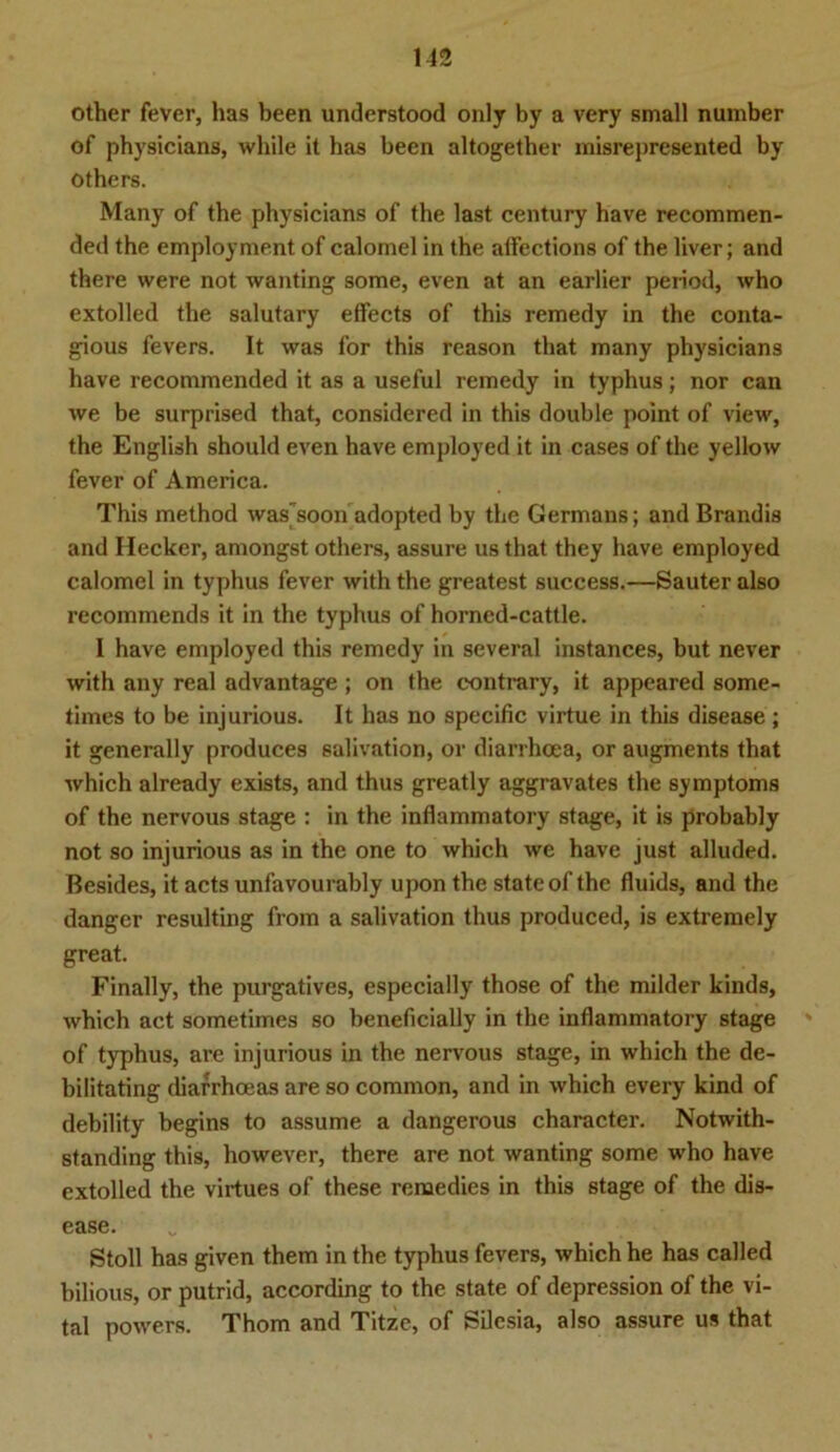 other fever, has been understood only by a very small number of physicians, while it has been altogether misrepresented by others. Many of the physicians of the last Century have recommen- ded the employment of calomel in the affections of the liver; and there were not wanting some, even at an earlier period, who extolled the salutary effects of this remedy in the conta- gious fevers. It was for this reason that many physicians have recommended it as a useful remedy in typhus; nor can we be surprised that, considered in this double point of view, the English should even have employed it in cases of the yellow fever of America. This method was'soon adopted by the Germans; and Brandis and Ilecker, amongst others, assure us that they have employed calomel in typhus fever with the greatest success.—Sauter also recommends it in the typhus of horned-cattle. I have employed this remedy in several instances, but never with any real advantage ; on the contrary, it appeared some- times to be injurious. It has no specific virtue in this disease ; it generally produces salivation, or diarrhcea, or augments that which already exists, and thus greatly aggravates the Symptoms of the nervous stage : in the inflammatory stage, it is probably not so injurious as in the one to which we have just alluded. Besides, it acts unfavourably upon the state of the fluids, and the dangcr resulting from a salivation thus produced, is extremely great. Finally, the purgatives, especially those of the milder kinds, which act sometimes so beneficially in the inflammatory stage ' of typhus, are injurious in the nervous stage, in which the de- bilitating diarrhoeas are so common, and in which every kind of debility begins to assume a dangerous character. Notwith- standing this, however, there are not wanting some who have extolled the virtues of these renaedies in this stage of the dis- ease. Stoll has given them in the typhus fevers, which he has called bilious, or putrid, according to the state of depression of the vi- tal powers. Thom and Titze, of Silesia, also assure us that