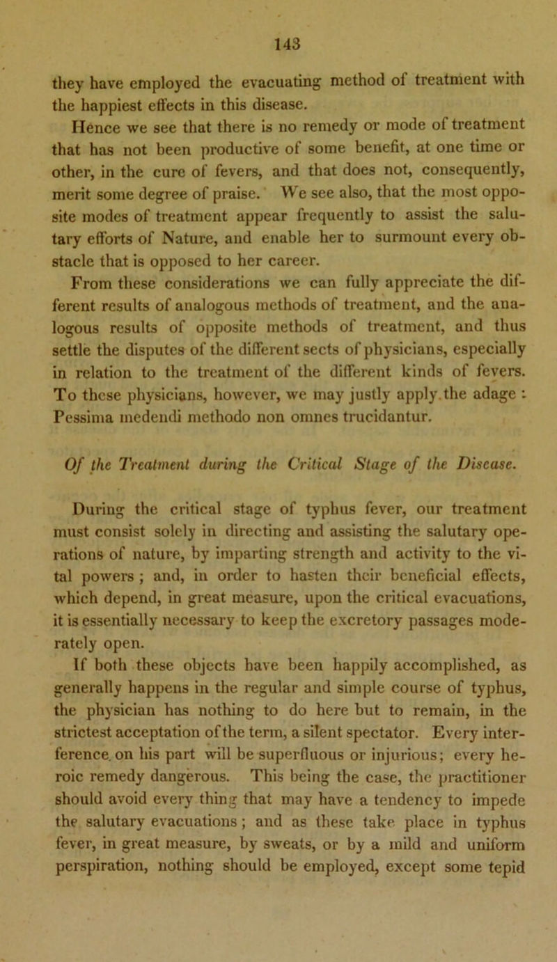 they have employed the evacuating method ol treatment with the happiest effects in this disease. Hence we see that there is no remedy or mode of treatment that has not been productive of some benefit, at one time or other, in the eure of fevers, and that does not, consequently, merit some degree of praise. We see also, that the most oppo- site modes of treatment appear frequently to assist the salu- tary efforts of Nature, and enable her to surmount every ob- stacle that is opposed to her career. From these considerations we can fully appreciate the dif- ferent results of analogous methods of treatment, and the ana- logous results of opposite methods of treatment, and thus settle the disputes of the different sects of physicians, especially in rclation to the treatment of the different kinds of fevers. To these physicians, however, we may justly apply the adage : Pessima medendi methodo non omnes trucidantur. Of the Treatment during the Critical Stage of llie Disease. Düring the critical stage of typhus fever, our treatment must consist solcly in directing and assisting the salutary ope- rations of nature, by imparting strength and activity to the vi- tal powers ; and, in Order to hasten their bcneficial effects, which depend, in great measure, upon the critical evacuations, it is essentially necessary to keep the exeretory passages mode- rately open. If both these objects have been happily accomplished, as generally happens in the regulär and simple course of typhus, the physician has nothing to do here but to remain, in the strictest acceptation of the tenn, a silent spectator. Every inter- ference. on his part will be superfluous or injurious; every he- roic remedy dangerous. This being the case, the practitioner should avoid every thing that may have a tendency to impede the salutary evacuations; and as these take place in typhus fever, in great measure, by sweats, or by a mild and uniform perspiration, nothing should be employed, except some tepid