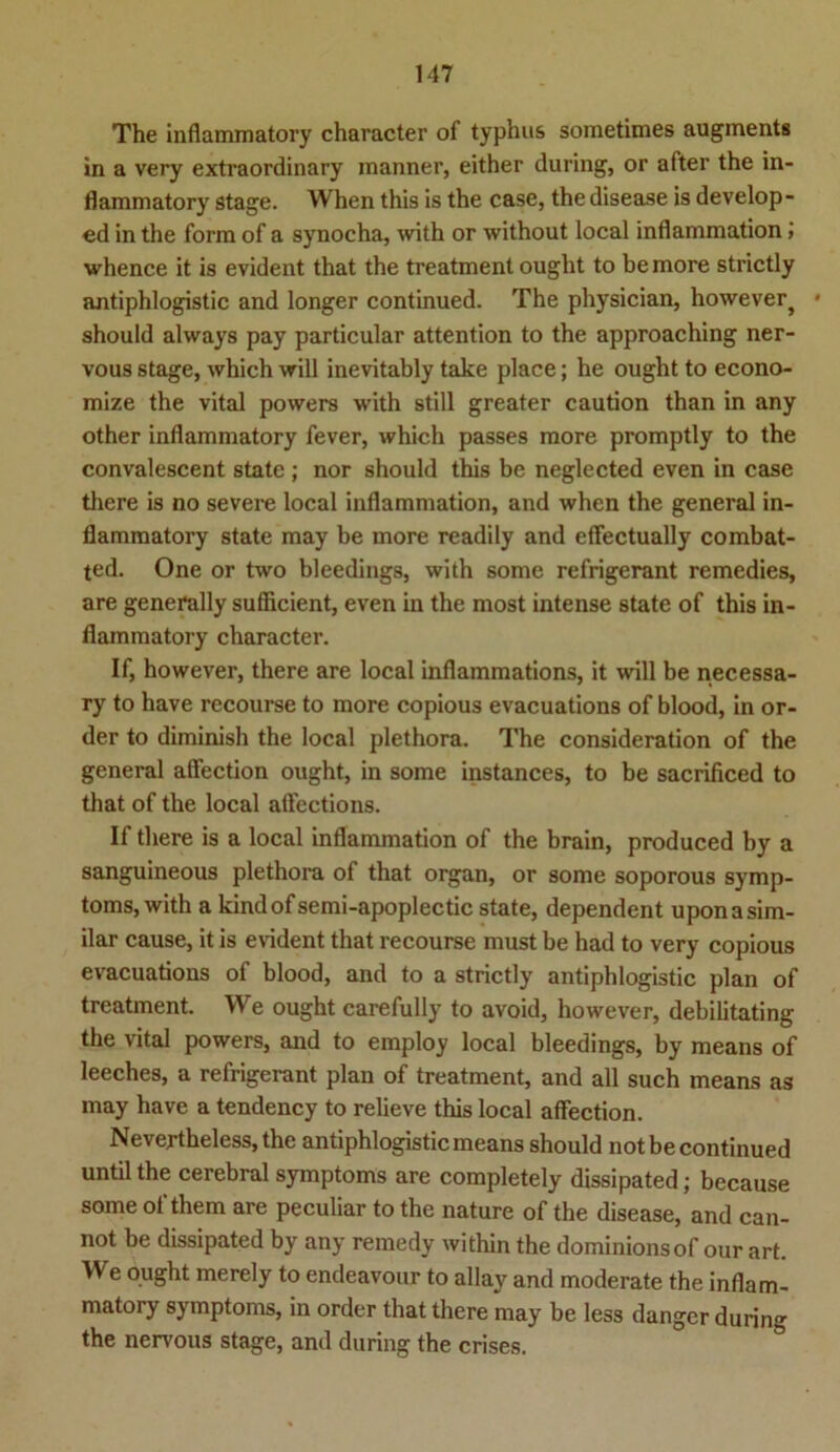 The infiammatory character of typhus sometimes augments in a very extraordinary inanner, either during, or after the in- flammatory Stage. When this is the case, the disease is develop- ed in the form of a synocha, with or without local inflammation} whence it is evident that the treatment ought to bemore strictly antiphlogistic and longer continued. The physician, however} * should always pay particular attention to the approaching ner- vous stage, which will inevitably take place; he ought to econo- mize the vital powers with still greater caution than in any other infiammatory fever, which passes more promptly to the convalescent state ; nor should this be neglected even in case there is no severe local inflammation, and whcn the general in- flammatory state may be more readily and effectually combat- ted. One or two bleedings, with some refrigerant remedies, are generally sufficient, even in the most intense state of this in- fiammatory character. If, however, there are local inflammations, it will be necessa- ry to have recourse to more copious evacuations of blood, in Or- der to diminish the local plethora. The consideration of the general aflection ought, in some instances, to be sacrificed to that of the local affections. If there is a local inflammation of the brain, produced by a sanguineous plethora of that organ, or some soporous Symp- toms, with a kindof semi-apoplectic state, dependent uponasim- ilar cause, it is evident that recourse must be had to very copious evacuations of blood, and to a strictly antiphlogistic plan of treatment. We ought carefully to avoid, however, debilitating the vital powers, and to employ local bleedings, by means of leeches, a refrigerant plan of treatment, and all such means as may have a tendency to relieve this local affection. Nevertheless,the antiphlogistic means should not be continued until the cerebral Symptoms are completely dissipated; because some of them are peculiar to the nature of the disease, and can- not be dissipated by any remedy vvithin the dominionsof our art. We ought merely to endeavour to allay and moderate the inflam- matory Symptoms, in order that there may be less danger during the nervous stage, and during the crises.