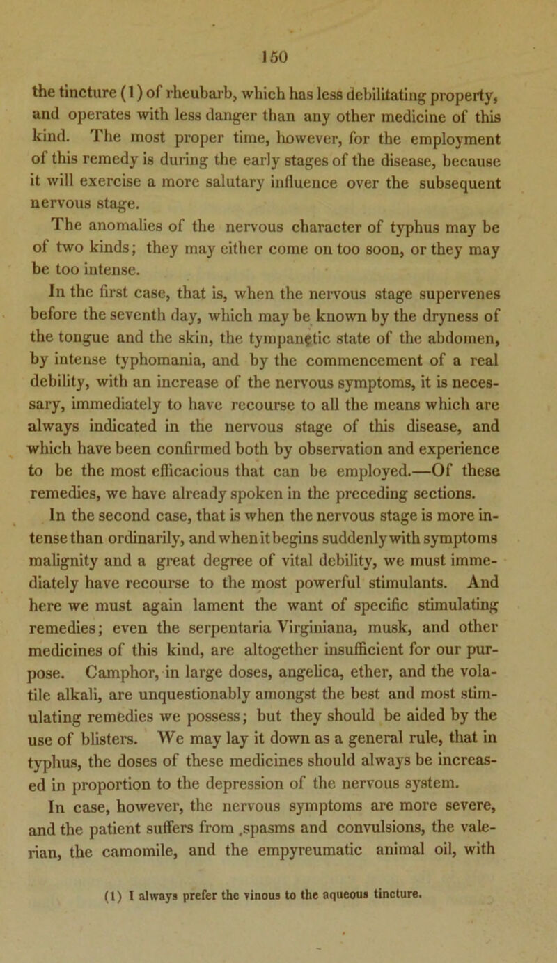 the tincture (1) of rheubarb, which has less debilitating property, and operates with less danger tban any other medicine of this kind. The most proper time, liowever, for the employment of this remedy is during the early stages of the disease, because it will exercise a more salutary influence over the subsequent nervous stage. The anomalies of the nervous character of typhus may be of two kinds; they may either come on too soon, or they may be too intense. In the first case, that is, when the nervous stage supervenes before the seventh day, which may be known by the dryness of the tongue and the skin, the tympanetic state of the abdomen, by intense typhomania, and by the commencement of a real debility, with an increase of the nervous Symptoms, it is neces- sary, immediately to have recourse to all the means which are always indicated in the nervous stage of this disease, and which have been confirmed both by observation and experience to be the most efficacious that can be employed.—Of these remedies, we have already spoken in the preceding sections. In the second case, that is when the nervous stage is more in- tense than ordinarily, and when itbegins suddenly with Symptoms malignity and a great degree of vital debility, we must imme- diately have recourse to the most powerful stimulants. And here we must again lament the want of specific stimulating remedies; even the serpentaria Virginiana, musk, and other medicines of this kind, are altogether insufficient for our pur- pose. Camphor, in large doses, angelica, ether, and the vola- tile alkali, are unquestionably amongst the best and most stim- ulating remedies we possess; but they should be aided by the use of blisters. We may lay it down as a general rule, that in typhus, the doses of these medicines should always be increas- ed in proportion to the depression of the nervous System. In case, however, the nervous Symptoms are more severe, and the patient suffers from .spasms and convulsions, the vale- rian, the camomile, and the empyreumatic animal oil, with (1) I always prefer the vinous to the aqueous tincture.