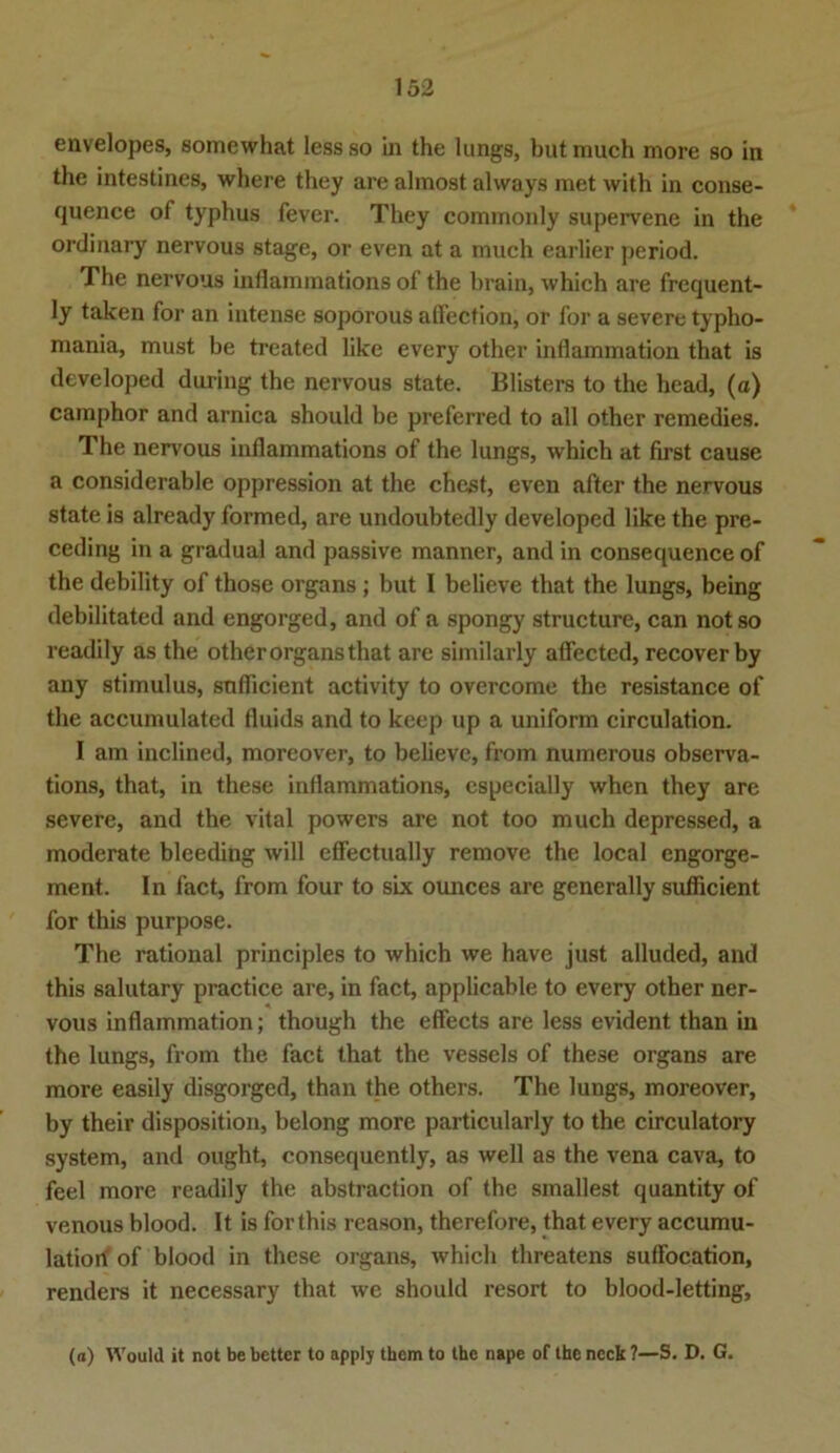 envelopes, somewhat lessso in the lungs, butmuch more so in the intestines, where they are almost always met with in conse- quence of typhus fever. They commonly supervene in the ordinary nervous stage, or even at a much earlier period. The nervous inflammations of the brain, which are frequent- ly taken for an intense soporous atfection, or for a severe typho- mania, must be treated like every other inflammation that is developed during the nervous state. Blisters to the head, (a) camphor and arnica should be preferred to all other remedies. The nervous inflammations of the lungs, which at first cause a considerable oppression at the ehest, even after the nervous state is already formed, are undoubtedly developed like the pre- ceding in a gradual and passive manner, and in consequence of the debility of those Organs; but I believe that the lungs, being debilitated and engorged, and of a spongy structure, can not so readily as the other Organs that are similarly affected, recoverby any Stimulus, suflicient activity to overcome the resistance of the accumulated fluids and to keep up a uniform circulation. I am inclined, moreover, to believe, from numerous observa- tions, that, in these inflammations, especially when they are severe, and the vital powers are not too much depressed, a moderate bleeding will effectually remove the local engorge- ment. In fact, from four to six ounces are generally suflicient for this purpose. The rational principles to which we have just alluded, and this salutary practice are, in fact, applicable to every other ner- vous inflammation; though the effects are less evident than in the lungs, from the fact that the vessels of these organs are more easily disgorged, than the others. The lungs, moreover, by their disposition, belong more particularly to the circulatory System, and ought, consequently, as well as the vena cava, to feel more readily the abstraction of the smallest quantity of venous blood. It is for this reason, therefore, that every accumu- latiori of blood in these organs, which threatens suflocation, renders it necessary that we should resort to blood-letting. (a) Would it not be bettcr to apply tbem to the nape of the neck ?—S. D. G.