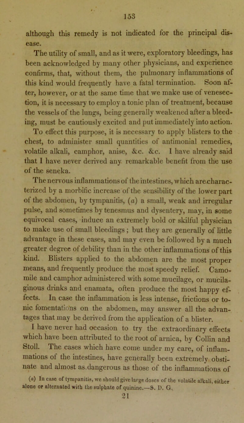 although this remedy is not indicated for the principal dis- ease. The utility of small, and as it were, exploratory bleedings, has been acknowledged by many other physicians, and experience confirms, that, without them, the pulmonary inflammations of this kind would frequently have a fatal termination. Soon af- ter, however, or at the same time that we make use of venesec- tion, it is necessary to employ a tonic plan of treatment, because the vessels of the lungs, being generally weakened after a bleed- ing, must be cautiously excited and put immediately into action. To effect this purpose, it is necessary to apply blisters to the ehest, to administer small quantities of antimonial remedies, volatile alkali, camphor, anise, &c. &c. 1 have already said that I have never derived any remarkable benefit frora the use of the seneka. Thenervous inflammations of the intestines, which arecharac- terized by a morbific increase ofthe sensibility of the lower part of the abdomen, by tympanitis, (a) a small, weak and irregulär pulse, and sometimes by tenesmus and dysentery, may, in some equivocal cases, induce an extremely bold or skilful physician to make use of small bleedings ; but they are generally of little advantage in these cases, and may even be followed by a much greater degree of debility than in the other inflammations of this kind. Blisters applied to the abdomen are the most proper means, and frequently produce the most speedy relief. Camo- mile and camphor administered with some mucilage, or mucila- ginous drinks and enamata, often produce the most happy ef- fects. In case the inflammation is less intense, frictions or to- nic fomentatiotis on the abdomen, may answer all the advan- tages that may be derived from the application of a blister. I have never had occasion to try the extraordinary efl’ects which have been attributed to the root of arnica, by Collin and Stoll. The cases which have corae under my care, of inflam- mations ot the intestines, have generally beeu extremely obsti- nate and almost as dangerous as those of the inflammations of (“) In case of tympanitis, we should give large doscs of the volatile alkali, eitlier alone or alternated with the sulphate of quinine.—S. D. G. 21