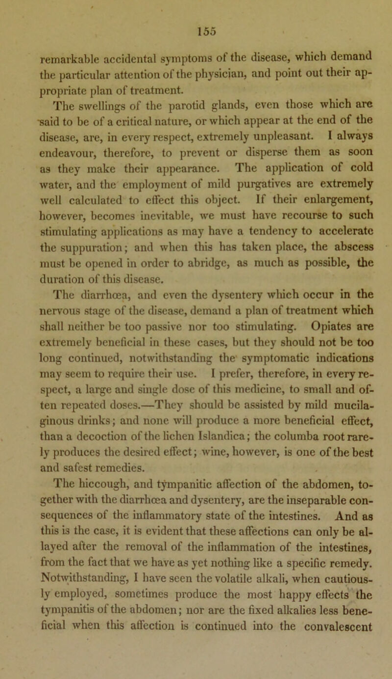 remarkable accidental Symptoms ot the disease, which demand the particular attention of the physician, and point out their ap- propriate plan of treatment. The swellings of the parotid glands, even those which are said to bc of a critical nature, or which appear at the end of the disease, are, in every respect, extremely unpleasant. I always endeavour, thereforc, to prevent or disperse them as soon as they make their appearance. The application of cold water, and the employment of mild purgatives are extremely well calculated to eifect this object. If their enlargement, however, becomes inevitable, we must have recourse to such stimulating applications as may have a tendency to acceleratc the suppuration; and when this has taken place, the abscess must be opened in order to abridge, as much as possible, the duration of this disease. The diarrhoea, and even the dysentery which occur in the nervous stage of the disease, demand a plan of treatment which shall neither be too passive nor too stimulating. Opiates are extremely beneficial in these cases, but they should not be too long continued, notwithstanding the symptomatic indications may seem to require their use. I prefer, therefore, in every re- spect, a large and single dose of this medicine, to small and of- ten repeated doses.—They should be assisted by mild mucila- ginous drinks; and none will produce a more beneficial effect, than a decoction of the liehen Islandica; the columba rootrare- ly produces the desired effect; wfine, however, is one of the best and safest remedies. The hiccough, and tympanitic affection of the abdomen, to- gether with the diarrhoea and dysentery, are the inseparable con- sequences of the inflanunatory state of the intestines. And as this is the case, it is evident that these affections can only be al- layed after the removal of the infiammation of the intestines, from the fact that we have as yet nothing like a specific remedy. Notwithstanding, I have seen the volatile alkali, when cautious- ly employed, sometimes produce the most happy effects the tympanitis of the abdomen; nor are the fixed alkalie3 less bene- ficial when this affection is continued into the convalescent