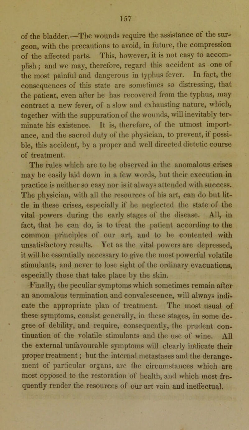 of the bladder.—The wounds require the assistance ot the sur- geon, with the precautions to avoid, in future, the compression of the affected parts. This, however, it is not easy to accom- plish; and we may, therefore, regard this accident as one of the most painful and dangerous in typhus fever. In fact, the consequences of this state are sometimes so distressing, that the patieHt, even after he has recovered from the typhus, may contract a new fever, of a slow and exhausting nature, which, together with the suppuration of the wounds, will inevitably ter- minate his existence. It is, therefore, of the utmost import- ance, and the sacred duty of the physician, to prevent, if possi- ble, this accident, by a proper and well directed dietetic course of treatment. The rules which are to be observed in the anomalous crises may be easily laid down in a few words, but their execution in practice is neither so easy nor is it always attended with success. The physician, with all the resources of his art, can do but lit- tle in these crises, especially if he neglected the state of the vital powers during the early stages of the disease. All, in fact, that he can do, is to treat the patient according to the common principles of our art, and to be contented with unsatislactory results. Yet as the vital powers are depressed, it will be essentially necessary to give the most powerful volatile stimulants, and never to lose sight of the ordinary evacuations, especially those that takc place by the skin. Finally, the peculiar Symptoms which sometimes remain after an anomalous termination and convalescence, will always indi- cate the appropriate plan of treatment. The most usual of these Symptoms, consist generally, in these stages, in some de- gree of debility, and require, consequently, the prudent con- tinuation of the volatile stimulants and the use of wine. All the external unfavourable Symptoms will clearly intiicate their proper treatment; but the internal metastases and the derange- ment of particular organs, are the circumstances which are most opposed to the restoration of health, and which most fre- quently render the resources of our art vain and ineffectual.