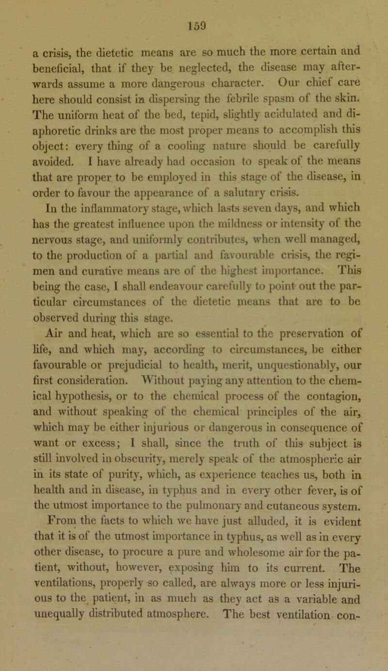 a crisis, the dietetic ineans are so much thc more certain and beneficial, that if they be neglected, the disease may after- wards assume a more dangerous character. Our chief care here should consist in dispersing the febrile spasm of the skin. The uniform heat of the bed, tepid, slightly aeidulated and di- aphoretic drinks are the most proper means to accomplish this object: every thing of a cooling nature should be carefully avoided. I have already had occasion to speak of the means that are proper to be employed in this stage of the disease, in Order to favour the appearance of a salutary crisis. In the inflammatory stage, which lasts seven days, and which has the greatest inlluence upon the mildness or intensity of the nervous stage, and uniformly contributes, when well managed, to the production of a partial and favourable crisis, the regi- men and curative means are of the highest importance. This being the case, I shall endeavour carefully to point out thc par- ticular circumstances of the dietetic means that are to be observed during this stage. Air and heat, which are so essential to the preservation of life, and which may, according to circumstances, be either favourable or prejudicial to health, merit, unquestionably, our first consideration. Without paying any attention to the Chem- ical hypothesis, or to the Chemical process of the contagion, and without speaking of the Chemical principles of the air, which may be either injurious or dangerous in consequence of want or excess; I shall, since the truth of this subject is still involved in obscurity, merely speak of the atmospheric air in its state of purity, which, as experience teaches us, both in health and in disease, in typhus and in every other fever, is of the utmost importance to the pulmonary and cutaneous System. From the facts to which we have just alluded, it is evident that it is of the utmost importance in typhus, as well as in every other disease, to procure a pure and wholesome air for the pa- tient, without, however, exposing him to its current. The ventilations, properly so called, are always more or less injuri- ous to the patient, in as much as they act as a variable and unequally distributed atmospherc. The best Ventilation con-