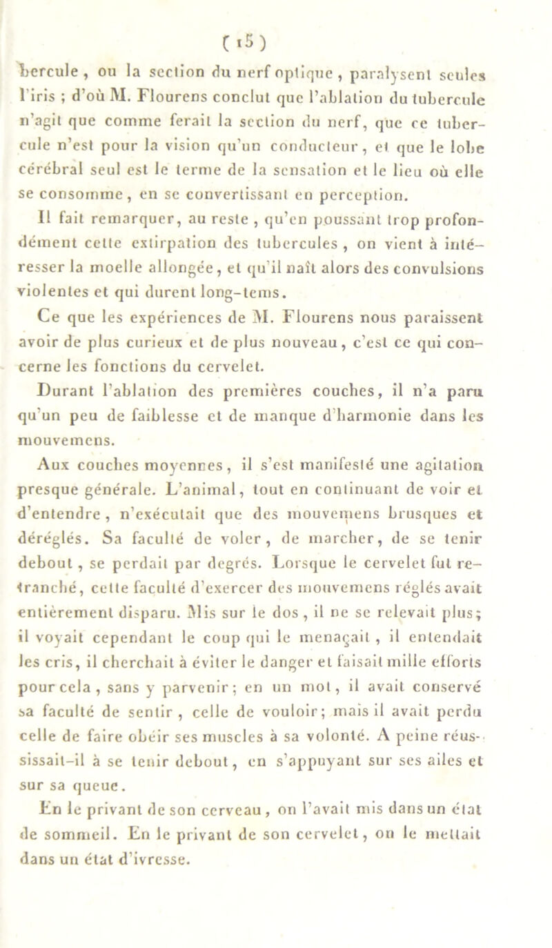 hercule, ou la section du nerf optique , paralysent seules l'iris ; d’où M. Flourcns conclut que l’ablation du tubercule n’agit que comme ferait la section du nerf, que ce tuber- cule n’est pour la vision qu’un conducteur, et que le lobe cérébral seul est le terme de la sensation et le lieu où elle se consomme, en se convertissant en perception. Il fait remarquer, au reste , qu’en poussant trop profon- dément celte extirpation des tubercules , on vient à inté- resser la moelle allongée, et qu'il naît alors des convulsions violentes et qui durent long-lems. Ce que les expériences de M. Flourens nous paraissent avoir de plus curieux et de plus nouveau, c’est ce qui con- cerne les fonctions du cervelet. Durant l’ablation des premières couches, il n’a paru qu’un peu de faiblesse et de manque d’harmonie dans les mouvemens. Aux couches moyennes, il s’est manifesté une agitation presque générale. L’animal, tout en continuant de voir et d’entendre , n’exécutait que des mouvemens brusques et déréglés. Sa faculté de voler, de marcher, de se tenir debout, se perdait par degrés. Lorsque le cervelet fut re- tranché, cette faculté d’exercer des mouvemens réglés avait entièrement disparu. Mis sur ie dos , il ne se relevait plus; il voyait cependant le coup qui le menaçait, il entendait les cris, il cherchait à éviter le danger et faisait mille efforts pour cela, sans y parvenir; en un mot, il avait conservé sa faculté de sentir, celle de vouloir; mais il avait perdu celle de faire obéir ses muscles à sa volonté. A peine réus-' sissail-il à se tenir debout, en s’appuyant sur ses ailes et sur sa queue. En le privant de son cerveau , on l’avait mis dans un étal de sommeil. En le privant de son cervelet, on le mettait dans un état d’ivresse.