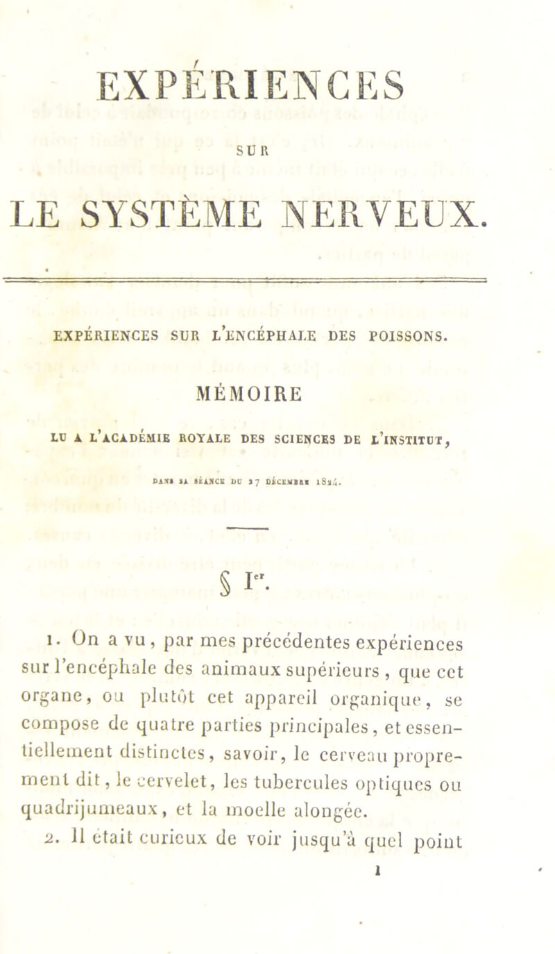 SUR LE SYSTÈME NERVEUX. EXPÉRIENCES SUR L’ENCÉPHALE DES POISSONS. MÉMOIRE LU A L’ACADÉMIE ROYALE DES SCIENCES DE L’INSTITUT, DANS SA SÉANCE DU S 7 DACEMBAI 1Sa4. § I. 1. On a vu , par mes précédentes expériences sur l’encéphale des animaux supérieurs , que cet organe, ou plutôt cet appareil organique, se compose de quatre parties principales, et essen- tiellement distinctes, savoir, le cerveau propre- rnenl dit, le cervelet, les tubercules optiques ou quadrijumeaux, et la moelle alongée. u. 11 était curieux de voir jusqu’à quel point