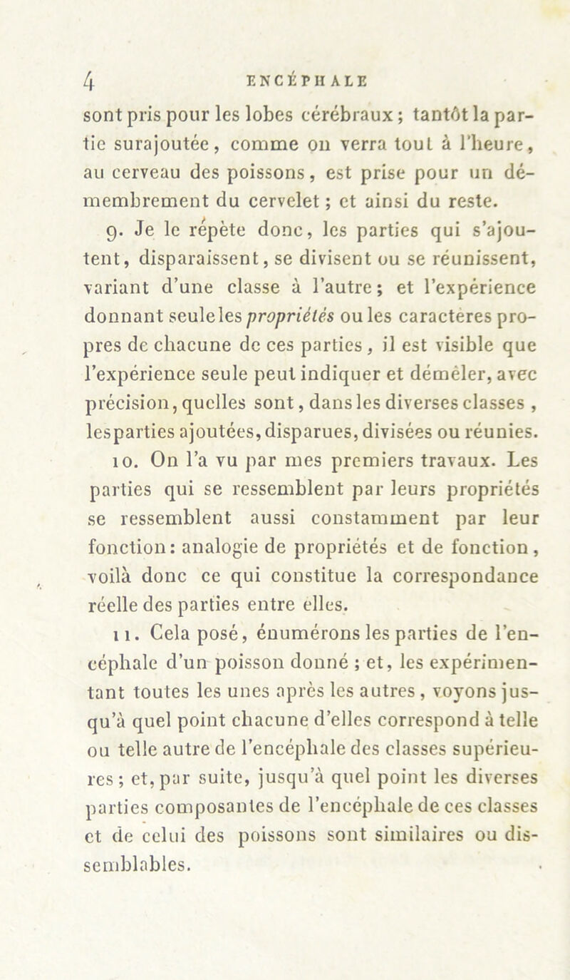 sont pris pour les lobes cérébraux ; tantôt la par- tie surajoutée, comme on verra touL à l’heure, au cerveau des poissons, est prise pour un dé- membrement du cervelet ; et ainsi du reste. 9. Je le répète donc, les parties qui s’ajou- tent, disparaissent, se divisent ou se réunissent, variant d’une classe à l’autre; et l’expérience donnant seulelespropriétés ouïes caractères pro- pres de chacune de ces parties, il est visible que l’expérience seule peut indiquer et déméler, avec précision, quelles sont, dans les diverses classes , lesparties ajoutées,disparues, divisées ou réunies. 10. On l’a vu par mes premiers travaux. Les parties qui se ressemblent par leurs propriétés se ressemblent aussi constamment par leur fonction; analogie de propriétés et de fonction, voilà donc ce qui constitue la correspondance réelle des parties entre elles. 11. Cela posé, énumérons les parties de l’en- céphale d’un poisson donné ; et, les expérimen- tant toutes les unes après les autres , voyons jus- qu’à quel point chacune d’elles correspond à telle ou telle autre de l’encéphale des classes supérieu- res ; et, par suite, jusqu’à quel point les diverses parties composantes de l’encéphale de ces classes et de celui des poissons sont similaires ou dis- semblables.