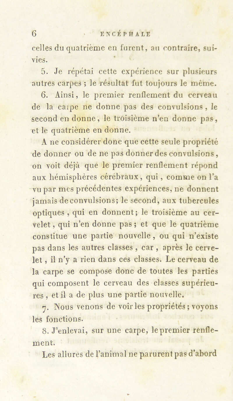 celles du quatrième en furent, au contraire, sui- vies. 5. Je répétai cette expérience sur plusieurs autres carpes ; le résultat fut toujours le même. 6. Ainsi, le premier renflement du cerveau de la carpe ne donne pas des convulsions , le second en donne, le troisième n’en donne pas, et le quatrième en donne. A ne considérer donc que cette seule propriété de donner ou de ne pas donner des convulsions , on voit déjà que le premier renflement répond aux hémisphères cérébraux , qui, comme on l’a vu par mes précédentes expériences, ne donnent jamais de convulsions; le second, aux tubercules optiques , qui en donnent; le troisième au cer- velet , qui n’en donne pas ; et que le quatrième constitue une partie nouvelle, ou qui n’existe pas dans les autres classes , car , après le cerve- let , il n’y a rien dans ces classes. Le cerveau de la carpe se compose donc de toutes les parties qui composent le cerveau des classes supérieu- res , et il a de plus une partie nouvelle. y. Nous venons de voir les propriétés ; voyons les fonctions. 8. J’enlevai, sur une carpe, le premier renfle- ment. Les allures de l’animal ne parurent pas d’abord