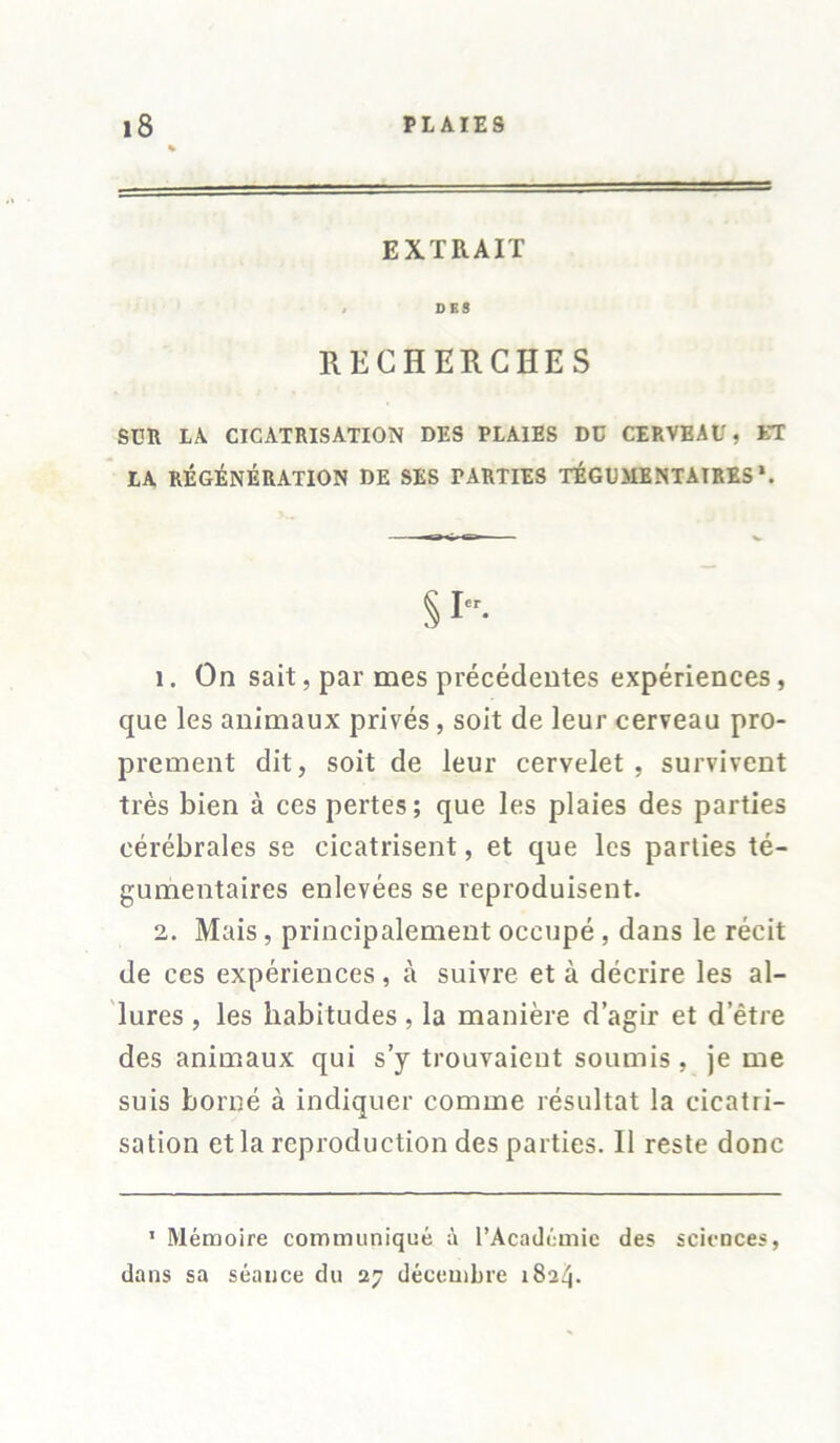 EXTRAIT / DES RECHERCHES SUR LA CICATRISATION DES PLAIES DC CERVEAU, ET LA RÉGÉNÉRATION DE SES FARTIES TÉGUMENTATRES \ 1. On sait, par mes précédentes expériences, que les animaux privés, soit de leur cerveau pro- prement dit, soit de leur cervelet, survivent très bien à ces pertes; que les plaies des parties cérébrales se cicatrisent, et que les parties té- gumentaires enlevées se reproduisent. 2. Mais, principalement occupé, dans le récit de ces expériences, à suivre et à décrire les al- lures , les habitudes, la manière d’agir et d’être des animaux qui s’y trouvaient soumis, je me suis borné à indiquer comme résultat la cicatri- sation et la reproduction des parties. 11 reste donc 1 Mémoire communiqué à l’Académie des sciences, dans sa séance du 27 décembre 1824.