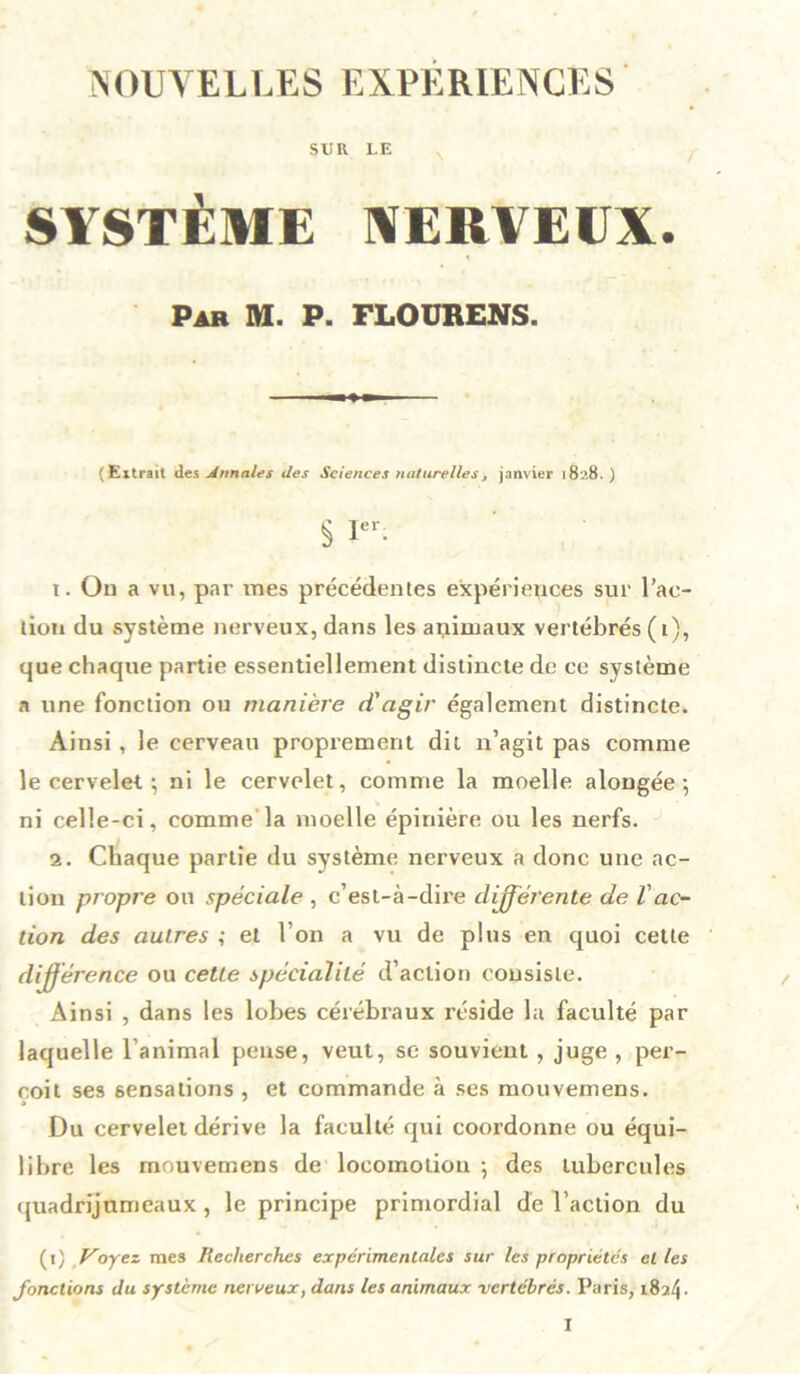 NOUVELLES EXPÉRIENCES SUR LE SYSTÈME NERVEUX. Par M. P. FLOURENS. (Eitrait des Annales des Sciences naturelles> janvier 1828. ) § Ier- t. On a vu, par mes précédentes expériences sur l’ac- tion du système nerveux, dans les animaux vertébrés ( i), que chaque partie essentiellement distincte de ce système a une fonction ou manière d'agir également distincte. Ainsi , le cerveau proprement dit n’agit pas comme le cervelet-, ni le cervelet, comme la moelle alongée-, ni celle-ci, comme la moelle épinière ou les nerfs. 2. Chaque partie du système nerveux a donc une ac- tion propre ou spéciale , c’est-à-dire différente de l'ac- tion des autres ; et l’on a vu de plus en quoi cette différence ou cette spécialité d’action consiste. Ainsi , dans les lobes cérébraux réside la faculté par laquelle l’animal pense, veut, se souvient , juge , per- çoit ses sensations , et commande à ses mouvemens. Du cervelet dérive la faculté qui coordonne ou équi- libre les mouvemens de locomotion ; des tubercules quadrijumeaux , le principe primordial de l’action du (t) y oyez mes Recherches expérimentales sur les propriétés cl les fonctions du système nerveux, dans les animaux vertébrés. Paris, 1824 •