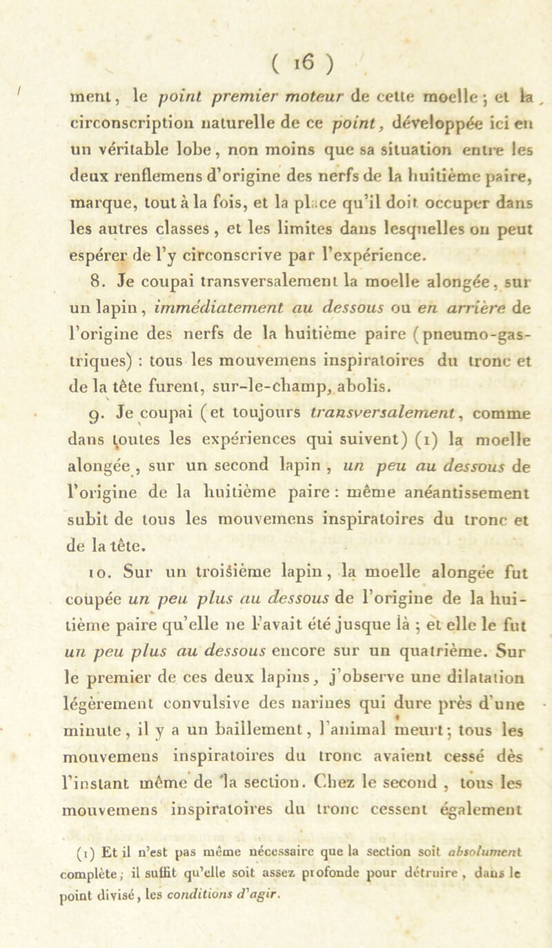 ment, le point premier moteur de cette moelle 5 et la circonscription naturelle de ce point, développée ici en un véritable lobe, non moins que sa situation entre les deux renflemens d’origine des nerfs de la huitième paire, marque, tout à la fois, et la pl .ce qu’il doit occuper dans les autres classes, et les limites dans lesquelles on peut espérer de l’y circonscrive par l’expérience. 8. Je coupai transversalement la moelle alongée, sur un lapin, immédiatement au dessous ou en arrière de l’origine des nerfs de la huitième paire (pneumo-gas- triques) : tous les mouvemens inspiratoires du tronc et de la tête furent, sur-le-champ, abolis. g. Je coupai (et toujours transversalement, comme dans toutes les expériences qui suivent) (1) la moelle alongée , sur un second lapin , un peu au dessous de l’origine de la huitième paire : même anéantissement subit de tous les mouvemens inspiratoires du tronc et de la tête. 10. Sur un troisième lapin, la moelle alongée fut coupée un peu plus au dessous de l’origine de la hui- tième paire qu elle 11e L avait été jusque là ; et elle le fut un peu plus au dessous encore sur un quatrième. Sur le premier de ces deux lapins, j’observe une dilatation légèrement convulsive des narines qui dure près d’une « minute, il y a un bâillement, l’animal meurt; tous les mouvemens inspiratoii'es du tronc avaient cessé dès l’instant même de la section. Chez le second , tous les mouvemens inspiratoires du tronc cessent également (1) Et il n’est pas même nécessaire que la section soit absolument complète; il suffit qu’elle soit assez profonde pour détruire , dans le point divisé, les conditions d'agir.