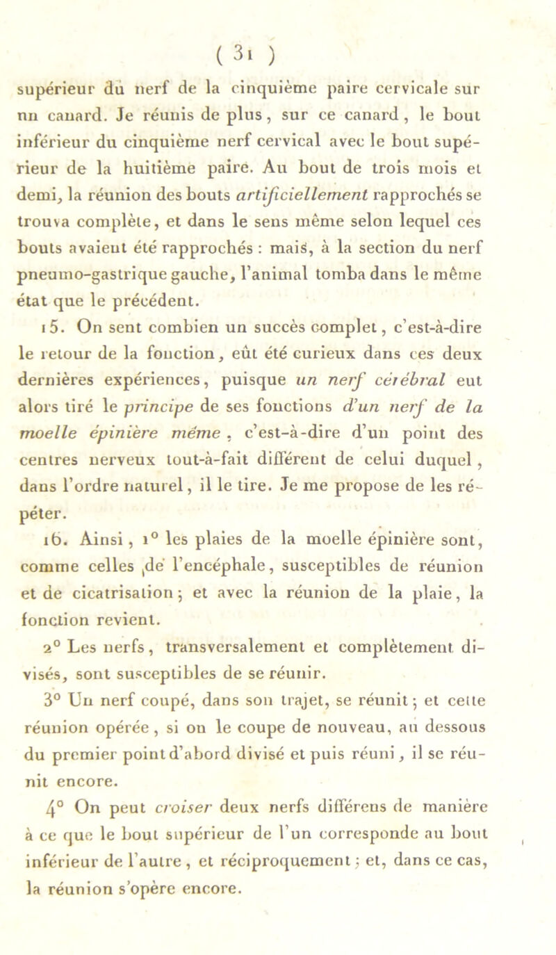 supérieur du nerf de la cinquième paire cervicale sur nn canard. Je réunis de plus, sur ce canard, le bout inférieur du cinquième nerf cervical avec le bout supé- rieur de la huitième paire. Au bout de trois mois el demi, la réunion des bouts artificiellement rapprochés se trouva complète, et dans le sens même selon lequel ces bouts avaient été rapprochés : mais, à la section du nerf pneumo-gastrique gauche, l’animal tomba dans le même état que le précédent. i5. On sent combien un succès complet, c’est-à-dire le retour de la fonction, eût été curieux dans ces deux dernières expériences, puisque un nerf célébrai eut alors tiré le principe de ses fonctions d’un nerf de la moelle épinière meme , c’est-à-dire d’un point des centres nerveux tout-à-fait différent de celui duquel , dans l’ordre naturel, il le tire. Je me propose de les ré- péter. ib. Ainsi, i° les plaies de la moelle épinière sont, comme celles tdé l’encéphale, susceptibles de réunion et de cicatrisation ; et avec la réunion de la plaie, la fonction revient. 2° Les nerfs, transversalement et complètement di- visés, sont susceptibles de se réunir. 3° Un nerf coupé, dans son trajet, se réunit-, et cette réunion opérée, si on le coupe de nouveau, an dessous du premier point d’abord divisé et puis réuni, il se réu- nit encore. 4° On peut croiser deux nerfs différons de manière à ce que le bout supérieur de l’un corresponde au bout inférieur de l’autre , et réciproquement -, et, dans ce cas, la réunion s’opère encore.