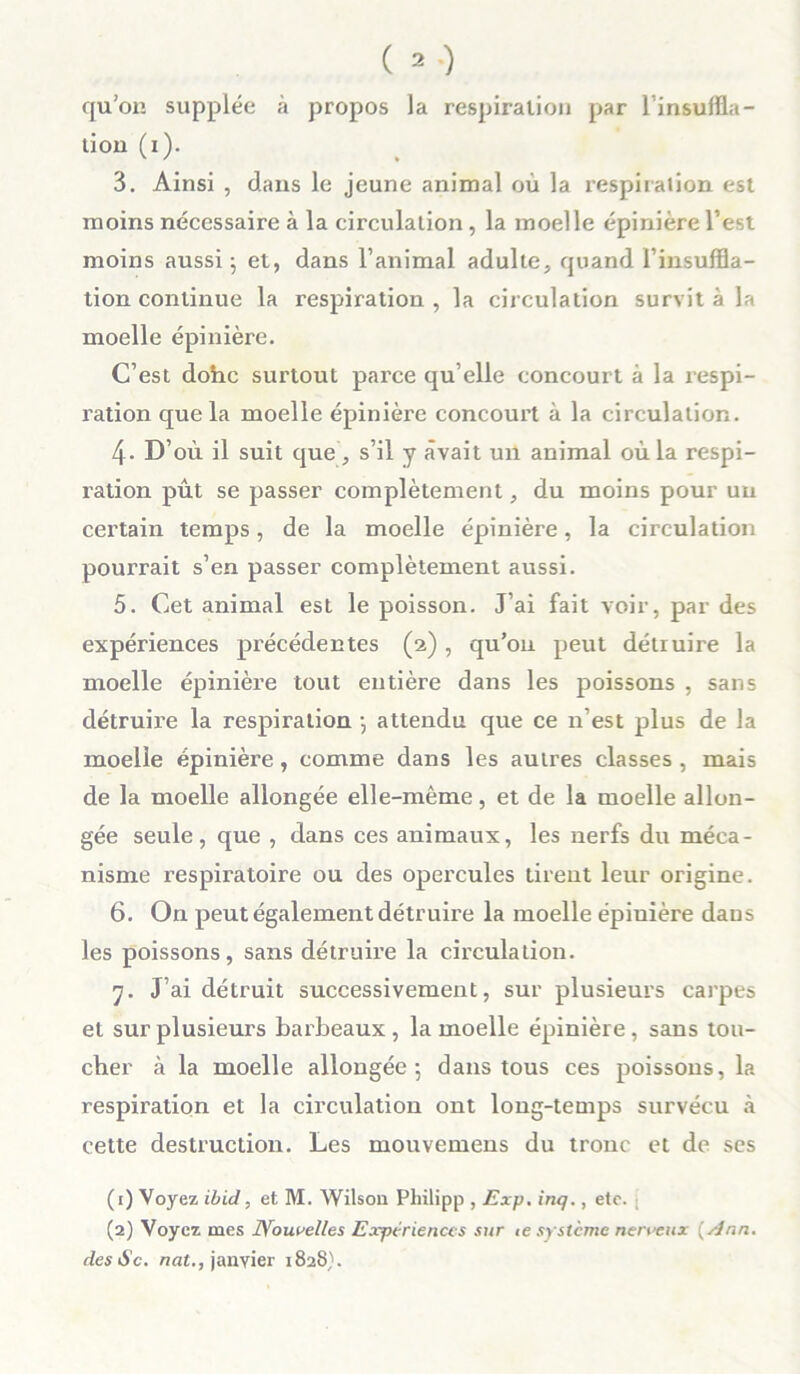 qu’on supplée à propos la respiration par l’insuffla- tion (i). 3. Ainsi , dans le jeune animal où la respiration est moins nécessaire à la circulation, la moelle épinière l’est moins aussi ; et, dans l’animal adulte, quand l’insuffla- tion continue la respiration , la circulation survit à la moelle épinière. C’est dohc surtout parce qu elle concourt à la respi- ration que la moelle épinière concourt à la circulation. 4- D’où il suit que, s’il y avait un animal où la respi- ration pût se passer complètement, du moins pour un certain temps, de la moelle épinière, la circulation pourrait s’en passer complètement aussi. 5. Cet animal est le poisson. J’ai fait voir, par des expériences précédentes (2) , qu’on peut détruire la moelle épinière tout entière dans les poissons , sans détruire la respiration } attendu que ce n’est plus de la moelle épinière, comme dans les autres classes, mais de la moelle allongée elle-même, et de la moelle allon- gée seule, que , dans ces animaux, les nerfs du méca- nisme respiratoire ou des opercules tirent leur origine. 6. On peut également détruire la moelle épiuière dans les poissons, sans détruire la circulation. 7. J’ai détruit successivement, sur plusieurs carpes et sur plusieurs barbeaux, la moelle épinière, sans tou- cher à la moelle allongée 5 dans tous ces poissons, la respiration et la circulation ont long-temps survécu à cette destruction. Les mouvemens du tronc et de ses (1) Voyez ibid, et M. Wilson Pliilipp , Exp. inq., etc. (2) Voyez mes Nouvelles Expériences sur te système nerveux {Ann. desSc. nat., janvier 1828).