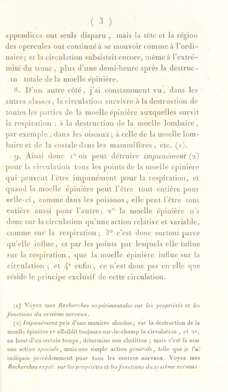 appendices ont seuls disparu , mais la tête et la région des opercules ont continué à se mouvoir comme à l’ordi- naire; et la circulation subsistait encore, même à l’extré- mité du tronc, plus d’une demi-heure après la destruc- tn totale de la moelle épinière. 8. D’un autre côté, j’ai constamment vu, dans les autres classes, la circulation survivre à la destruction de toutes les parties de la moelle épinière auxquelles survit la respiration : à la destruction de la moelle lombaire , par exemple , dans les oiseaux; à celle de la moelle lom- baire et de la costale dans les mammifères, etc. (i). 9. Ainsi donc i° on peut détruire impunément (2) pour la circulation tous les points de la moelle épinière qui peuvent l'ètre impunément pour la respiration, et quand la moelle épinière peut l’ètre tout entière pour celle-ci, comme dans les poissons , elle peut l’être tout entière aussi pour l’autre; 20 la moelle épinière n’a donc sur la circulation qu’une action relative et variable, comme sur la respiration ; 3° c’est donc surtout parce qu’elle influe, et par les points par lesquels elle influe sur la respiration , que la moelle épinière influe sur la circulation ; et 4° enfin, ce n’est donc pas en elle que réside le principe exclusif de celte circulation. (1) Voyez mes Recherches expérimentales sur les propriétés et les fondions du système nerveux . (2) Impunément pris d’une manière absolu-e; car la destruction de la moelle épinière 10 affaiblit toujours sur-le-champ la circulation , et 2°, au bout d’un certain temps , détermine son abolition ; mais c’est là non une action spéciale, mais une simple action générale, telle que je l’ai' indiquée précédemment pour tous les centres nerveux. Voyez mes Recherches ex per. sur les propriétés et les fonctions du système nerveux.