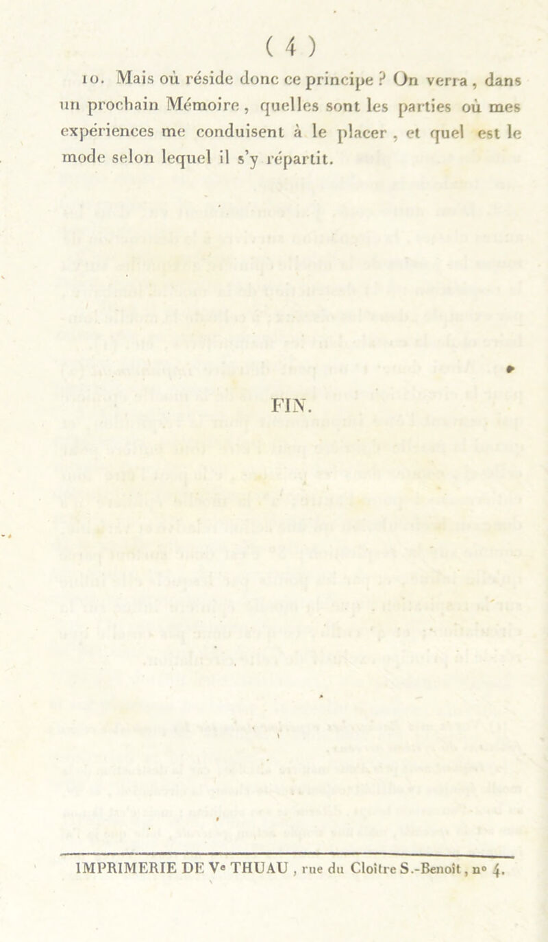 io. Mais où réside donc ce principe ? On verra , dans un prochain Mémoire, quelles sont les parties où mes expériences me conduisent à le placer , et quel est le mode selon lequel il s’y répartit. » FIN. IMPRIMERIE DE Ve THUAU , rue du Cloître S.-Benoit, n° 4.