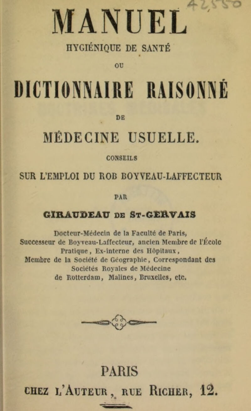 . A ■. V vo MANUEL HYGIÉNIQUE DE SANTÉ ou DICTIONNAIRE RAISONNÉ DE MÉDECINE USUELLE. CONSEILS SUR L’EMFLOI DU ROB BOYVEAU-LAFFECTEUR PAU GIR AU BEAU DE St-GERVAIS Docteur-Médecin de la Faculté de Paris, Successeur de Boyvcau-Lafrecteur, ancien Membre de l’École Pratique , Ex-interne des Hôpitaux, Membre de la Société de Géographie, Correspondant des Sociétés Royales de Médecine de Rotterdam, Malines, Bruxelles, etc. PARIS chez l’Auteur , rue Ricuer, 12.