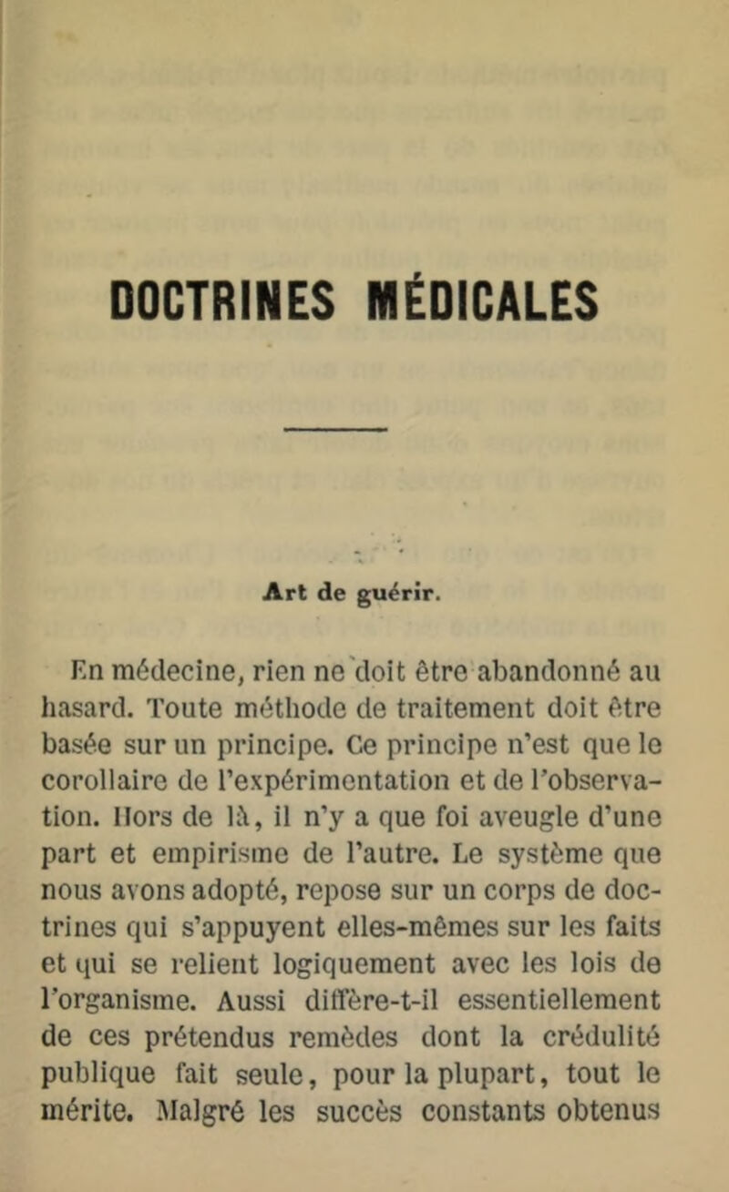 DOCTRINES MÉDICALES Art de guérir. F.n médecine, rien ne doit être abandonné au hasard. Toute méthode de traitement doit être basée sur un principe. Ce principe n’est que le corollaire de l’expérimentation et de l’observa- tion. Hors de là, il n’y a que foi aveugle d’une part et empirisme de l’autre. Le système que nous avons adopté, repose sur un corps de doc- trines qui s’appuyent elles-mêmes sur les faits et qui se relient logiquement avec les lois de l'organisme. Aussi ditfère-t-il essentiellement de ces prétendus remèdes dont la crédulité publique fait seule, pour la plupart, tout le mérite. Malgré les succès constants obtenus