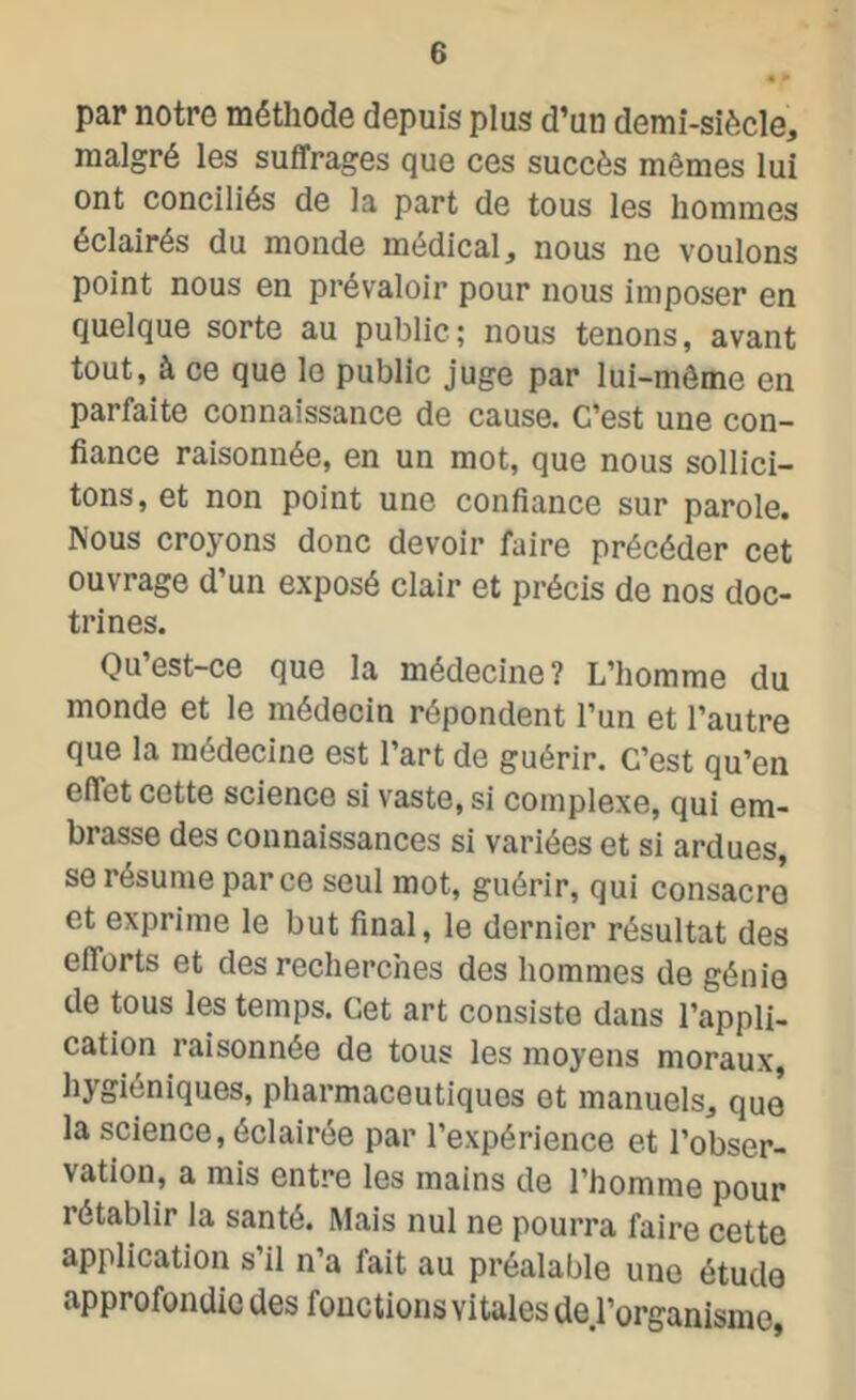 par notre méthode depuis plus d’un demi-siècle, malgré les suffrages que ces succès mêmes lui ont conciliés de la part de tous les hommes éclairés du monde médical, nous ne voulons point nous en prévaloir pour nous imposer en quelque sorte au public; nous tenons, avant tout, à ce que le public juge par lui-même en parfaite connaissance de cause. C’est une con- fiance raisonnée, en un mot, que nous sollici- tons, et non point une confiance sur parole. Nous croyons donc devoir faire précéder cet ouvrage d’un exposé clair et précis de nos doc- trines. Qu est-ce que la médecine? L’homme du monde et le médecin répondent l’un et l’autre que la médecine est l’art de guérir. C’est qu’en effet cette science si vaste, si complexe, qui em- brasse des connaissances si variées et si ardues, se résume parce seul mot, guérir, qui consacre et exprime le but final, le dernier résultat des efforts et des recherches des hommes de génie de tous les temps. Cet art consiste dans l’appli- cation raisonnée de tous les moyens moraux, hygiéniques, pharmaceutiques et manuels, que* la science, éclairée par l’expérience et l’obser- vation, a mis entre les mains de l’homme pour rétablir la santé. Mais nul ne pourra faire cette application s’il n’a fait au préalable une étude approfondie des fonctions vitales üe.l’organisme,