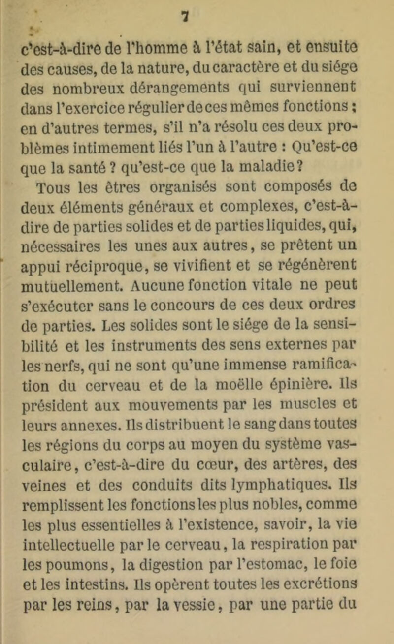 c’est-à-dire de l'homme à l'état sain, et ensuite des causes, de la nature, du caractère et du siège des nombreux dérangements qui surviennent dans l'exercice régulier de ces mêmes fonctions ; en d’autres termes, s’il n’a résolu ces deux pro- blèmes intimement liés l’un à l’autre : Qu’est-ce que la santé ? qu’est-ce que la maladie? Tous les êtres organisés sont composés do deux éléments généraux et complexes, c’est-à- dire de parties solides et de parties liquides, qui, nécessaires les unes aux autres, se prêtent un appui réciproque, se vivifient et se régénèrent mutuellement. Aucune fonction vitale ne peut s’exécuter sans le concours de ces deux ordres de parties. Les solides sont le siège de la sensi- bilité et les instruments des sens externes par les nerfs, qui ne sont qu’une immense ramifica- tion du cerveau et de la moelle épinière. Ils président aux mouvements par les muscles et leurs annexes. Ils distribuent le sang dans toutes les régions du corps au moyen du système vas- culaire , c’est-à-dire du cœur, des artères, des veines et des conduits dits lymphatiques. Ils remplissent les fonctions les plus nobles, comme les plus essentielles à l’existence, savoir, la vie intellectuelle par le cerveau, la respiration par les poumons, la digestion par l’estomac, le foie et les intestins. Ils opèrent toutes les excrétions par les reins, par la vessie, par une partie du
