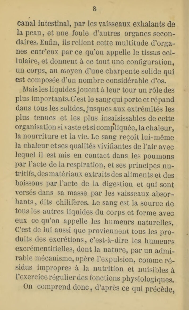 canal intestinal, par les vaisseaux exhalants de la peau, et une foule d’autres organes secon- daires. Enfin, ils relient cette multitude d’orga- nes entr’eux par ce qu’on appelle le tissus cel- lulaire, et donnent à ce tout une configuration, un corps, au moyen d’une charpente solide qui est composée d’un nombre considérable d’os. Mais les liquides jouent à leur tour un rôle des plus importants.C’est le sang qui porte et répand dans tous les solides, jusques aux extrémités les plus tenues et les plus insaisissables de cette organisation si vaste et si compliquée, la chaleur, la nourriture et la vie. Le sang reçoit lui-même la chaleur et ses qualités vivifiantes de l’air avec lequel il est mis en contact dans les poumons par l’acte de la respiration, et ses principes nu- tritifs, des matériaux extraits des aliments et des boissons par l'acte de la digestion et qui sont versés dans sa masse par les vaisseaux absor- bants, dits chilifères. Le sang est la source de tous les autres liquides du corps et forme avec eux ce qu’on appelle les humeurs naturelles. C’est de lui aussi que proviennent tous les pro- duits des excrétions, c’est-u-dire les humeurs excrémentitielles, dont la nature, par un admi- rable mécanisme, opère l’expulsion, comme ré- sidus impropres à la nutrition et nuisibles l’exercice régulier des fonctions physiologiques. On comprend donc, d’après ce qui précède,