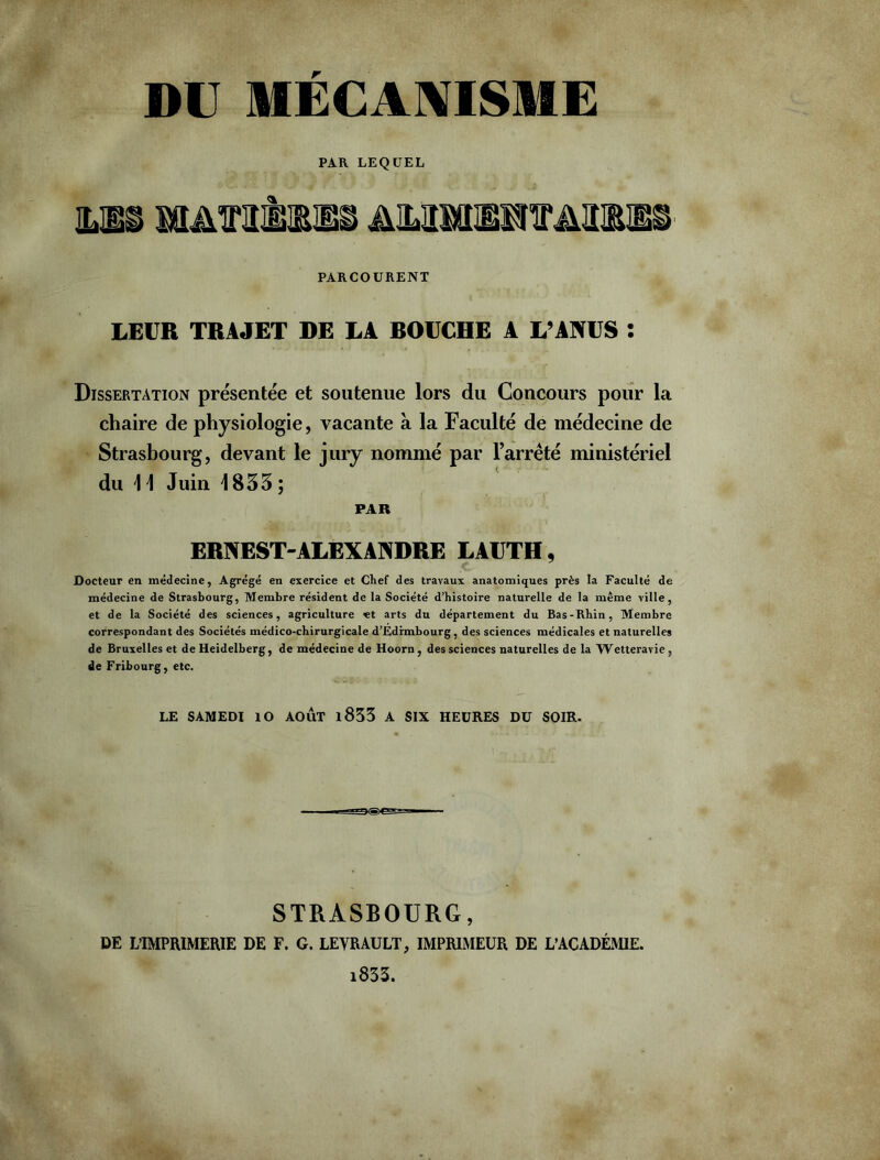 DU MECANISME PAR LEQUEL mbü iwrmiii ammotmi® PARCOURENT LEUR TRAJET DE LA DOUCHE A L’ANUS : Dissertation présentée et soutenue lors du Concours pour la chaire de physiologie, vacante à la Faculté de médecine de Strasbourg, devant le jury nommé par l’arrêté ministériel du 1 1 Juin 1833 ; PAR ERNEST-ALEXANDRE LAUTII, Docteur en médecine, Agrégé en exercice et Chef des travaux anatomiques près la Faculté de médecine de Strasbourg, Membre résident de la Société d’histoire naturelle de la même ville, et de la Société des sciences, agriculture et arts du département du Bas-Rhin, Membre correspondant des Sociétés médico-chirurgicale d’Edimbourg, des sciences médicales et naturelles de Bruxelles et de Heidelberg, de médecine de Hoorn, des sciences naturelles de la Wetteravie , de Fribourg, etc. LE SAMEDI ÎO AOÛT l833 A SIX HEURES DU SOIR. STRASBOURG, DE L’IMPRIMERIE DE F. G. LEVRAULT, IMPRIMEUR DE L’ACADÉMIE. 1833.