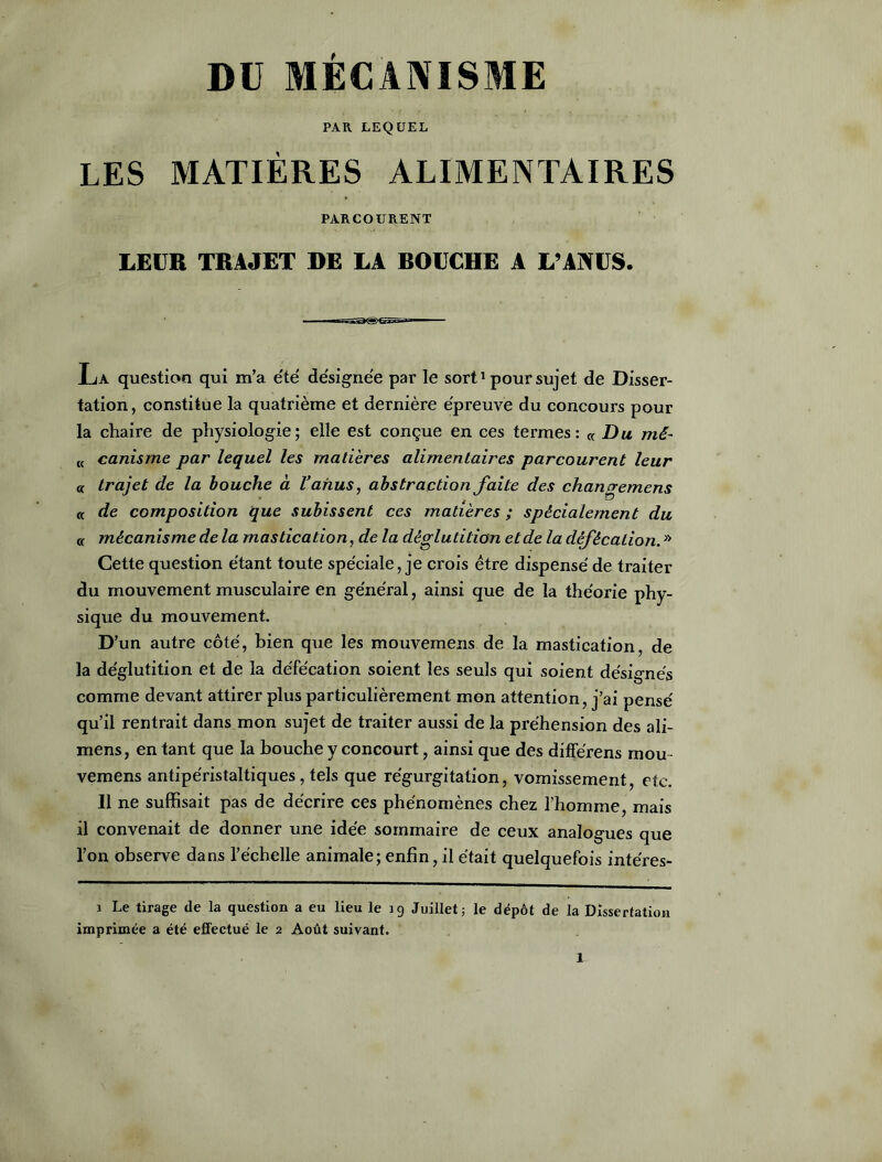 PAR LEQUEL LES MATIÈRES ALIMENTAIRES PARCOURENT LEUR TRAJET DE LA BOUCHE A L’ANUS. La question qui m’a été désignée par le sort1 pour sujet de Disser- tation , constitue la quatrième et dernière épreuve du concours pour la chaire de physiologie; elle est conçue en ces termes: « Du mê- t( canisme par lequel les matières alimentaires parcourent leur « trajet de la bouche à l’anus, abstraction faite des changemens « de composition que subissent ces matières ; spécialement du « mécanisme de la mastication, de la déglutition et de la défécation. » Cette question étant toute spéciale, je crois être dispense' de traiter du mouvement musculaire en général, ainsi que de la théorie phy- sique du mouvement. D’un autre côté, bien que les mouvemeris de la mastication, de la déglutition et de la défécation soient les seuls qui soient désignés comme devant attirer plus particulièrement mon attention, j’ai pensé qu’il rentrait dans mon sujet de traiter aussi de la préhension des ali- mens, en tant que la bouche y concourt, ainsi que des différens mou- vemens antipéristaltiques, tels que régurgitation, vomissement, etc. 11 ne suffisait pas de décrire ces phénomènes chez l’homme mais il convenait de donner une idée sommaire de ceux analogues que l’on observe dans l’échelle animale; enfin, il était quelquefois intéres- i Le tirage de la question a eu lieu le 19 Juillet; le dépôt de la Dissertation imprimée a été effectué le 2 Août suivant.