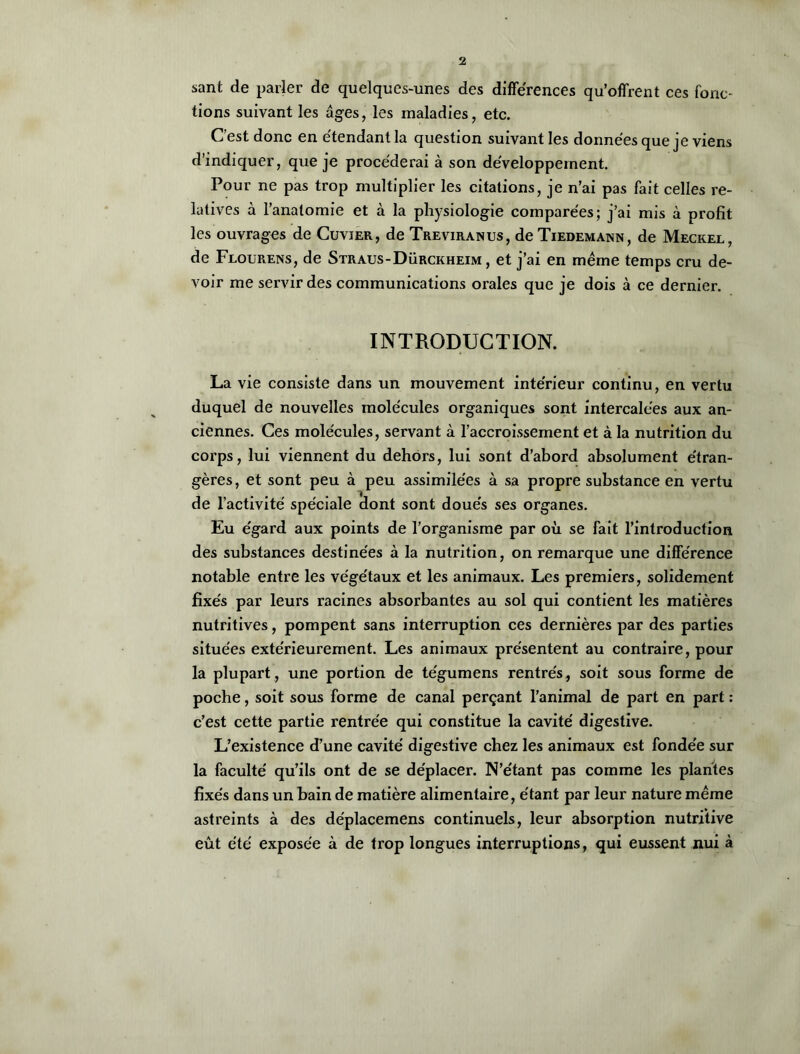 sant de parler de quelques-unes des différences qu’offrent ces fonc- tions suivant les âges, les maladies, etc. C’est donc en étendant la question suivant les données que je viens d’indiquer, que je procéderai à son développement. Pour ne pas trop multiplier les citations, je n’ai pas fait celles re- latives à l’anatomie et à la physiologie comparées; j’ai mis à profit les ouvrages de Cuvier, de Treviranus, de Tiedemann, de Meckel, de Flourens, de Straus-Dürckheim , et j’ai en même temps cru de- voir me servir des communications orales que je dois à ce dernier. INTRODUCTION. La vie consiste dans un mouvement intérieur continu, en vertu duquel de nouvelles molécules organiques sont intercalées aux an- ciennes. Ces molécules, servant à l’accroissement et à la nutrition du corps, lui viennent du dehors, lui sont d’abord absolument étran- gères, et sont peu à peu assimilées à sa propre substance en vertu de l’activité spéciale dont sont doués ses organes. Eu égard aux points de l’organisme par où se fait l’introduction des substances destinées à la nutrition, on remarque une différence notable entre les végétaux et les animaux. Les premiers, solidement fixés par leurs racines absorbantes au sol qui contient les matières nutritives, pompent sans interruption ces dernières par des parties situées extérieurement. Les animaux présentent au contraire, pour la plupart, une portion de tégumens rentrés, soit sous forme de poche, soit sous forme de canal perçant l’animal de part en part : c’est cette partie rentrée qui constitue la cavité digestive. L’existence d’une cavité digestive chez les animaux est fondée sur la faculté qu’ils ont de se déplacer. N’étant pas comme les plantes fixés dans un bain de matière alimentaire, étant par leur nature même astreints à des de'placemens continuels, leur absorption nutritive eût été exposée à de trop longues interruptions, qui eussent nui à