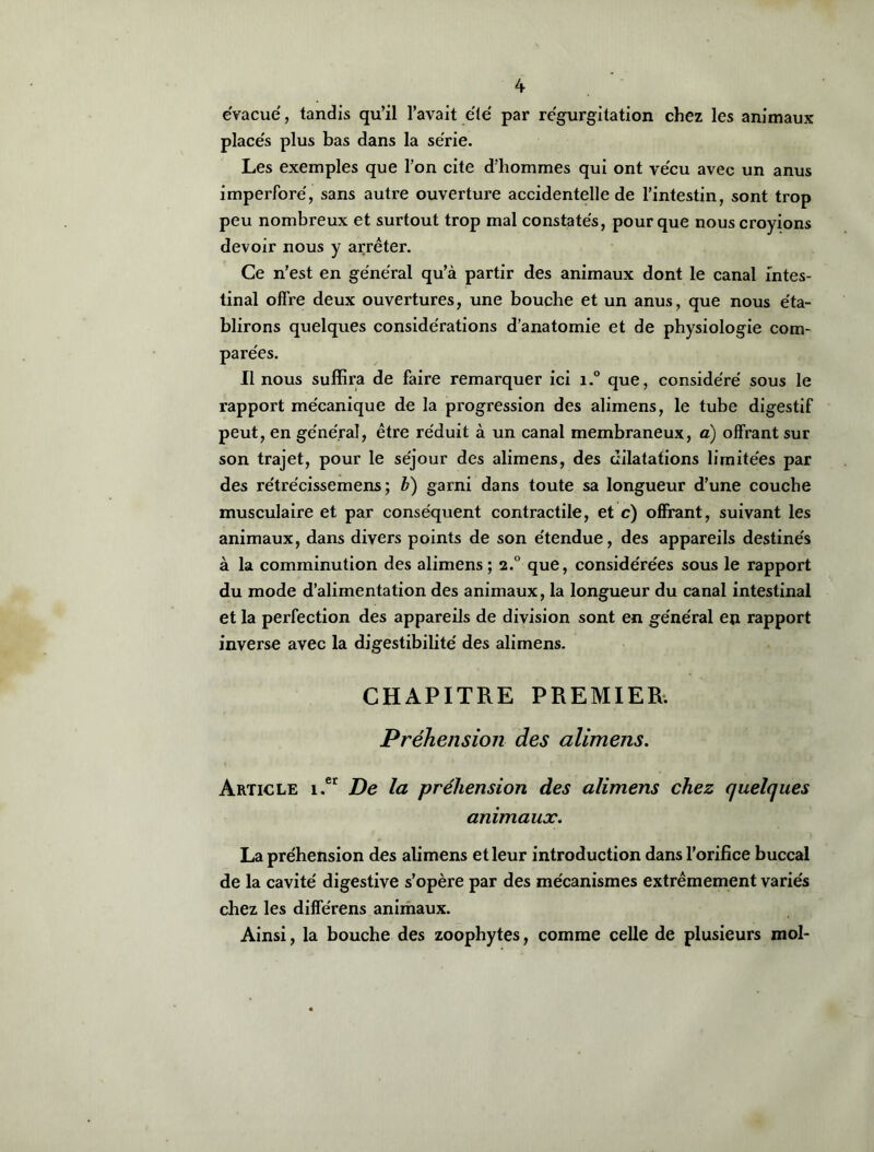 évacue, tandis qu’il l’avait été par régurgitation chez les animaux placés plus bas dans la série. Les exemples que l’on cite d’hommes qui ont vécu avec un anus imperforé, sans autre ouverture accidentelle de l’intestin, sont trop peu nombreux et surtout trop mal constatés, pour que nous croyions devoir nous y arrêter. Ce n’est en général qu’à partir des animaux dont le canal intes- tinal offre deux ouvertures, une bouche et un anus, que nous éta- blirons quelques considérations d’anatomie et de physiologie com- parées. Il nous suffira de faire remarquer ici i.° que, considéré sous le rapport mécanique de la progression des alimens, le tube digestif peut, en général, être réduit à un canal membraneux, a) offrant sur son trajet, pour le séjour des alimens, des dilatations limitées par des rétrécissemens ; b) garni dans toute sa longueur d’une couche musculaire et par conséquent contractile, et c) offrant, suivant les animaux, dans divers points de son étendue, des appareils destinés à la comminution des alimens ; 2.0 que, considérées sous le rapport du mode d’alimentation des animaux, la longueur du canal intestinal et la perfection des appareils de division sont en général en rapport inverse avec la digestibilité des alimens. CHAPITRE PREMIER. Préhension des alimens. Article i.er De la préhension des alimens chez quelques animaux. La préhension des alimens et leur introduction dans l’orifice buccal de la cavité digestive s’opère par des mécanismes extrêmement variés chez les différens animaux. Ainsi, la bouche des zoophytes, comme celle de plusieurs mol-