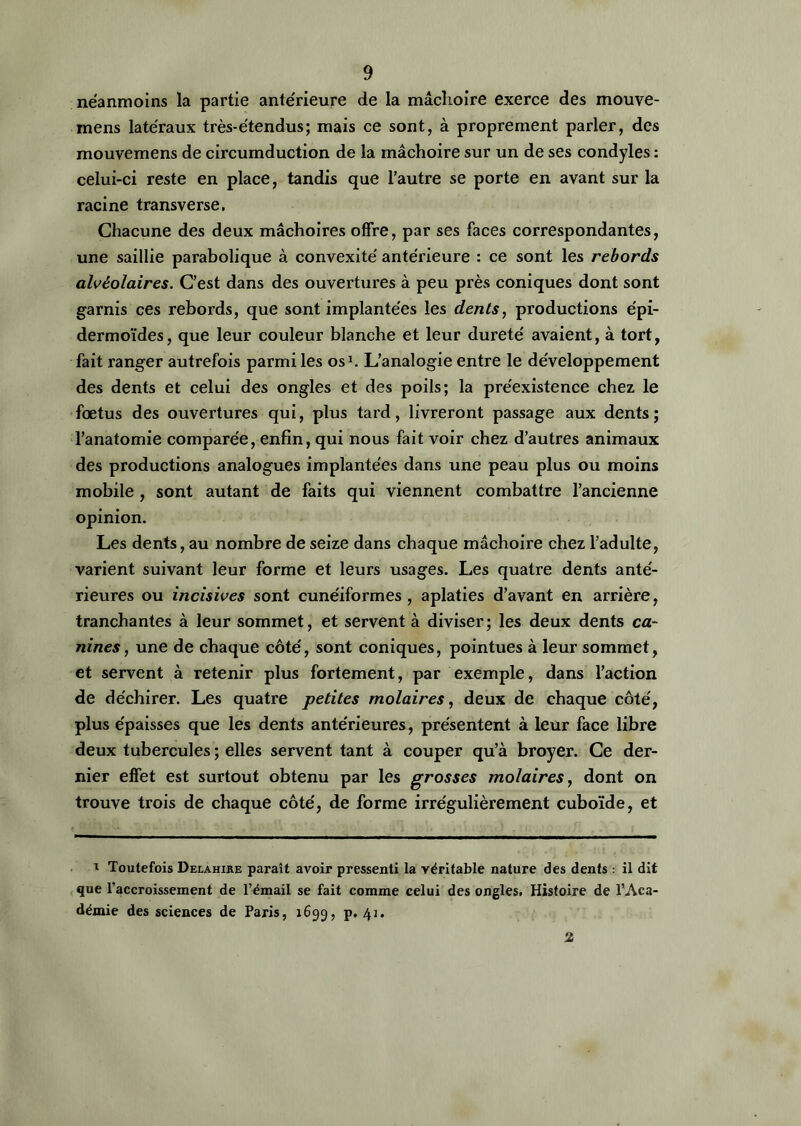 néanmoins la partie antérieure de la mâchoire exerce des mouve- mens latéraux très-étendus; mais ce sont, à proprement parler, des mouvemens de circumduction de la mâchoire sur un de ses condyles : celui-ci reste en place, tandis que l’autre se porte en avant sur la racine transverse. Chacune des deux mâchoires offre, par ses faces correspondantes, une saillie parabolique à convexité antérieure : ce sont les rebords alvéolaires. C’est dans des ouvertures à peu près coniques dont sont garnis ces rebords, que sont implantées les dents, productions épi- dermoïdes, que leur couleur blanche et leur dureté avaient, à tort, fait ranger autrefois parmi les os1. L’analogie entre le développement des dents et celui des ongles et des poils; la préexistence chez le fœtus des ouvertures qui, plus tard, livreront passage aux dents; l’anatomie comparée, enfin, qui nous fait voir chez d’autres animaux des productions analogues implantées dans une peau plus ou moins mobile, sont autant de faits qui viennent combattre l’ancienne opinion. Les dents, au nombre de seize dans chaque mâchoire chez l’adulte, varient suivant leur forme et leurs usages. Les quatre dents anté- rieures ou incisives sont cunéiformes, aplaties d’avant en arrière, tranchantes à leur sommet, et servent à diviser; les deux dents ca- nines , une de chaque côté, sont coniques, pointues à leur sommet, et servent à retenir plus fortement, par exemple, dans l’action de déchirer. Les quatre petites molaires, deux de chaque côté, plus épaisses que les dents antérieures, présentent à leur face libre deux tubercules ; elles servent tant à couper qu’à broyer. Ce der- nier effet est surtout obtenu par les grosses molaires, dont on trouve trois de chaque côté, de forme irrégulièrement cuboïde, et 1 Toutefois Delahire paraît avoir pressenti la véritable nature des dents : il dit que l’accroissement de l’émail se fait comme celui des ongles. Histoire de l’Aca- démie des sciences de Paris, 1699, p. 41. 2