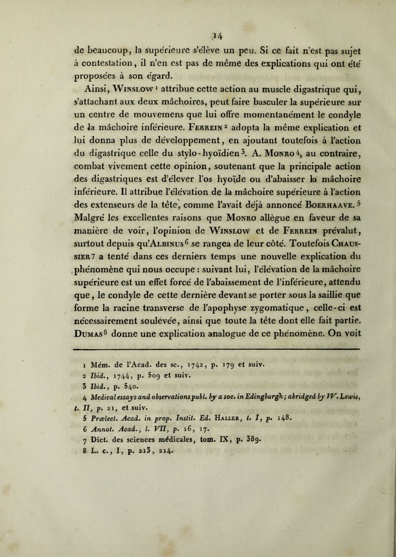 de beaucoup, la supérieure s’élève un peu. Si ce fait n’est pas sujet à contestation, il n’en est pas de même des explications qui ont été proposées à son égard. Ainsi, Winslow1 attribue cette action au muscle digastrique qui, s’attachant aux deux mâchoires, peut faire basculer la supérieure sur un centre de mouvemens que lui offre momentanément le condyle de la mâchoire inférieure. Ferrein2 adopta la même explication et lui donna plus de développement, en ajoutant toutefois à l’action du digastrique celle du stylo-hyoïdien3 4. A. Monro4, au contraire, combat vivement cette opinion, soutenant que la principale action des digastriques est d’élever l’os hyoïde ou d’abaisser la mâchoire inférieure. Il attribue l’élévation de la mâchoire supérieure à l’action des extenseurs de la tête, comme l’avait déjà annoncé Boerhaave. 5 Malgré les excellentes raisons que Monro allègue en faveur de sa manière de voir, l’opinion de Winslow et de Ferrein prévalut, surtout depuis qu’ALBiNUs6 7 se rangea de leur côté. Toutefois Chaus- sier7 a tenté dans ces derniers temps une nouvelle explication du phénomène qui nous occupe : suivant lui, l’élévation de la mâchoire supérieure est un effet forcé de l’abaissement de l’inférieure, attendu que, le condyle de cette dernière devant se porter sous la saillie que forme la racine transverse de l’apophyse zygomatique, celle-ci est nécessairement soulevée, ainsi que toute la tête dont elle fait partie. Dumas8 donne une explication analogue de ce phénomène. On voit 1 Mém. de l’Acad. des sc., 1742, p. 179 et suiv- 2 Ibid., 1744> P- 5o9 et suiv. 3 Ibid., p. 540. 4 Medical essays and observationspubl. by asoc. inEdingburgh; abridged by IV.Lewis, t. II, p. 21, et suiv. 5 Prœlect. Acad, in prop. Instit. Ed. Haller, t. I, p. i48» 6 Annot. Acad., I. VII, p. 16, 17. 7 Dict. des sciences médicales, tom. IX, p. 38g. 8 L. c., I, p. 2i3, 214.