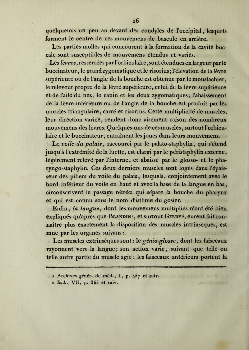 quelquefois un peu au devant des condyles de l’occipital, lesquels forment le centre de ces mouvemens de bascule en arrière. Les parties molles qui concourent à la formation de la cavité' buc- cale sont susceptibles de mouvemens étendus et variés. Les lèvres, resserrées par l’orbiculaire, sont étendues en largeur parle buccinateur, le grand zygomatique et le risorius ; l’élévation de la lèvre supérieure ou de l’angle de la bouche est obtenue par le moustachier, le releveur propre de la lèvre supérieure, celui de la lèvre supérieure et de l’aile du nez, le canin et les deux zygomatiques; l’abaissement de la lèvre inférieure ou de l’angle de la bouche est produit par les muscles triangulaire, carré et risorius. Cette multiplicité de muscles, leur direction variée, rendent donc aisément raison des nombreux mouvemens des lèvres. Quelques-uns de ces muscles, surtout l’orbicu- laire et le buccinateur, entraînent les joues dans leurs mouvemens. Le voile du palais, raccourci par le palato-staphylin, qui s’étend jusqu’à l’extrémité delà luette, est élargi par le péristaphylin externe, légèrement relevé par l’interne, et abaissé par le glosso- et le pha- ryngo-staphylin. Ces deux derniers muscles sont logés dans l’épais- seur des piliers du voile du palais, lesquels, conjointement avec le bord inférieur du voile en haut et avec la base de la langue en bas, circonscrivent le passage rétréci qui sépare la bouche du pharynx et qui est connu sous le nom d’isthme du gosier. Enfin, la langue, dont les mouvemens multipliés n’ont été bien expliqués qu’après que Blandin1, et surtout Gerdy2, eurent fait con- naître plus exactement la disposition des muscles intrinsèques, est mue par les organes suivans : Les muscles extrinsèques sont : le génio-glosse, dont les faisceaux rayonnent vers la langue ; son action varie, suivant que telle ou telle autre partie du muscle agit : les faisceaux antérieurs portent la 1 Archives génér. de méd., I, p. 457 et suiv. 2 Ibid., VII, p. 365 et suiv.